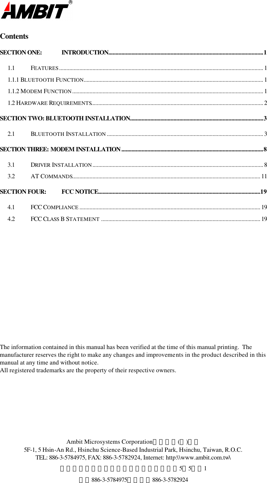  Ambit Microsystems Corporation國碁電子(股)公司 5F-1, 5 Hsin-An Rd., Hsinchu Science-Based Industrial Park, Hsinchu, Taiwan, R.O.C. TEL: 886-3-5784975, FAX: 886-3-5782924, Internet: http:\\www.ambit.com.tw\ 中華民國臺灣省新竹縣新竹科學園區新安路5號5樓之1 電話886-3-5784975，傳真：886-3-5782924  Contents SECTION ONE: INTRODUCTION...........................................................................................................1 1.1 FEATURES............................................................................................................................................. 1 1.1.1 BLUETOOTH FUNCTION............................................................................................................................ 1 1.1.2 MODEM FUNCTION.................................................................................................................................... 1 1.2 HARDWARE REQUIREMENTS....................................................................................................................... 2 SECTION TWO: BLUETOOTH INSTALLATION............................................................................................3 2.1 BLUETOOTH INSTALLATION ............................................................................................................ 3 SECTION THREE: MODEM INSTALLATION..................................................................................................8 3.1 DRIVER INSTALLATION...................................................................................................................... 8 3.2 AT COMMANDS.................................................................................................................................. 11 SECTION FOUR: FCC NOTICE................................................................................................................19 4.1 FCC COMPLIANCE ............................................................................................................................. 19 4.2  FCC CLASS B STATEMENT .............................................................................................................. 19                          The information contained in this manual has been verified at the time of this manual printing.  The manufacturer reserves the right to make any changes and improvements in the product described in this manual at any time and without notice. All registered trademarks are the property of their respective owners. 