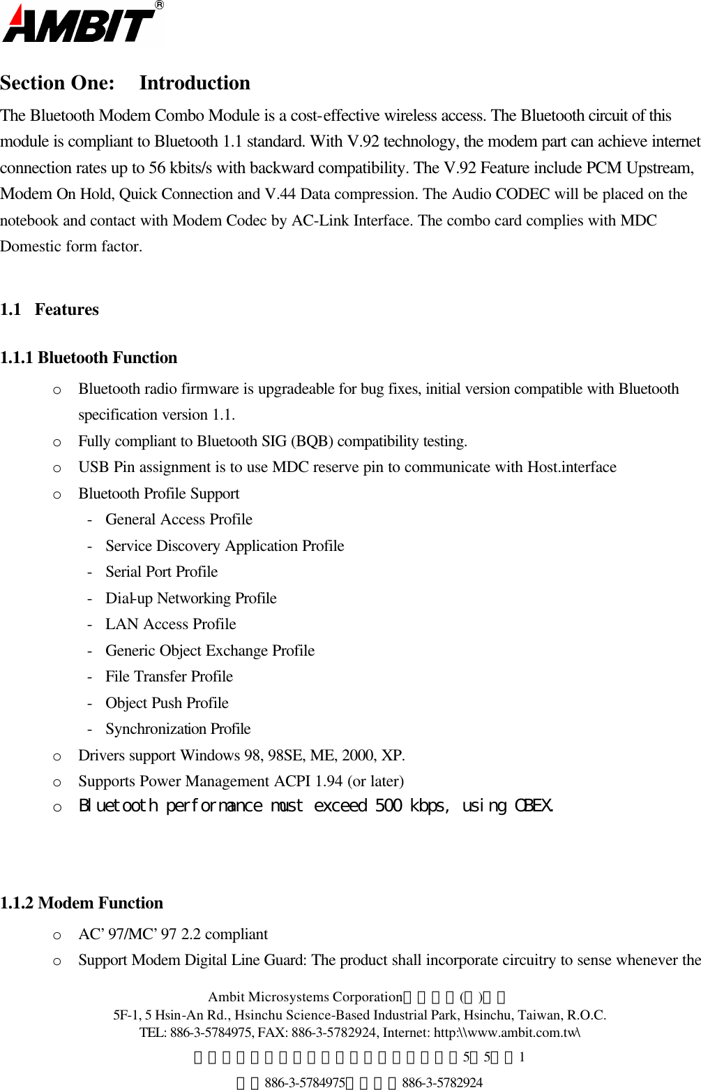  Ambit Microsystems Corporation國碁電子(股)公司 5F-1, 5 Hsin-An Rd., Hsinchu Science-Based Industrial Park, Hsinchu, Taiwan, R.O.C. TEL: 886-3-5784975, FAX: 886-3-5782924, Internet: http:\\www.ambit.com.tw\ 中華民國臺灣省新竹縣新竹科學園區新安路5號5樓之1 電話886-3-5784975，傳真：886-3-5782924  Section One: Introduction The Bluetooth Modem Combo Module is a cost-effective wireless access. The Bluetooth circuit of this module is compliant to Bluetooth 1.1 standard. With V.92 technology, the modem part can achieve internet connection rates up to 56 kbits/s with backward compatibility. The V.92 Feature include PCM Upstream, Modem On Hold, Quick Connection and V.44 Data compression. The Audio CODEC will be placed on the notebook and contact with Modem Codec by AC-Link Interface. The combo card complies with MDC Domestic form factor.  1.1  Features 1.1.1 Bluetooth Function o  Bluetooth radio firmware is upgradeable for bug fixes, initial version compatible with Bluetooth specification version 1.1. o  Fully compliant to Bluetooth SIG (BQB) compatibility testing. o  USB Pin assignment is to use MDC reserve pin to communicate with Host.interface o  Bluetooth Profile Support         -   General Access Profile -   Service Discovery Application Profile -   Serial Port Profile -   Dial-up Networking Profile -   LAN Access Profile -   Generic Object Exchange Profile -   File Transfer Profile -   Object Push Profile -   Synchronization Profile o  Drivers support Windows 98, 98SE, ME, 2000, XP. o  Supports Power Management ACPI 1.94 (or later) o Bluetooth performance must exceed 500 kbps, using OBEX.    1.1.2 Modem Function o  AC’97/MC’97 2.2 compliant  o  Support Modem Digital Line Guard: The product shall incorporate circuitry to sense whenever the 