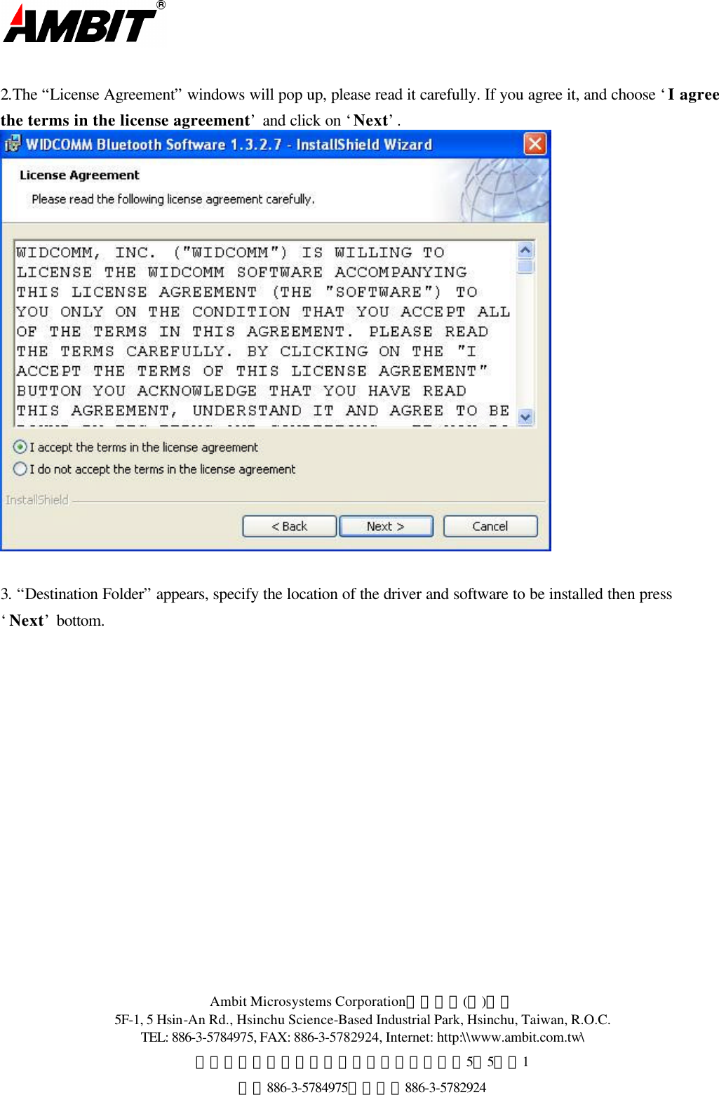  Ambit Microsystems Corporation國碁電子(股)公司 5F-1, 5 Hsin-An Rd., Hsinchu Science-Based Industrial Park, Hsinchu, Taiwan, R.O.C. TEL: 886-3-5784975, FAX: 886-3-5782924, Internet: http:\\www.ambit.com.tw\ 中華民國臺灣省新竹縣新竹科學園區新安路5號5樓之1 電話886-3-5784975，傳真：886-3-5782924   2.The “License Agreement” windows will pop up, please read it carefully. If you agree it, and choose ‘I agree the terms in the license agreement’ and click on ‘Next’.   3. “Destination Folder” appears, specify the location of the driver and software to be installed then press ‘Next’ bottom. 