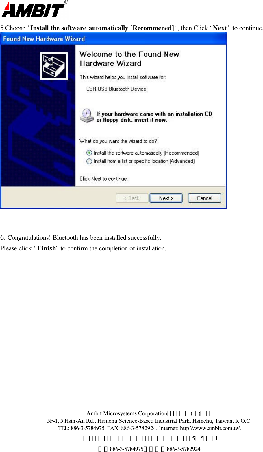  Ambit Microsystems Corporation國碁電子(股)公司 5F-1, 5 Hsin-An Rd., Hsinchu Science-Based Industrial Park, Hsinchu, Taiwan, R.O.C. TEL: 886-3-5784975, FAX: 886-3-5782924, Internet: http:\\www.ambit.com.tw\ 中華民國臺灣省新竹縣新竹科學園區新安路5號5樓之1 電話886-3-5784975，傳真：886-3-5782924  5.Choose ‘Install the software automatically [Recommened]’, then Click ‘Next’ to continue.    6. Congratulations! Bluetooth has been installed successfully. Please click ‘Finish’ to confirm the completion of installation. 