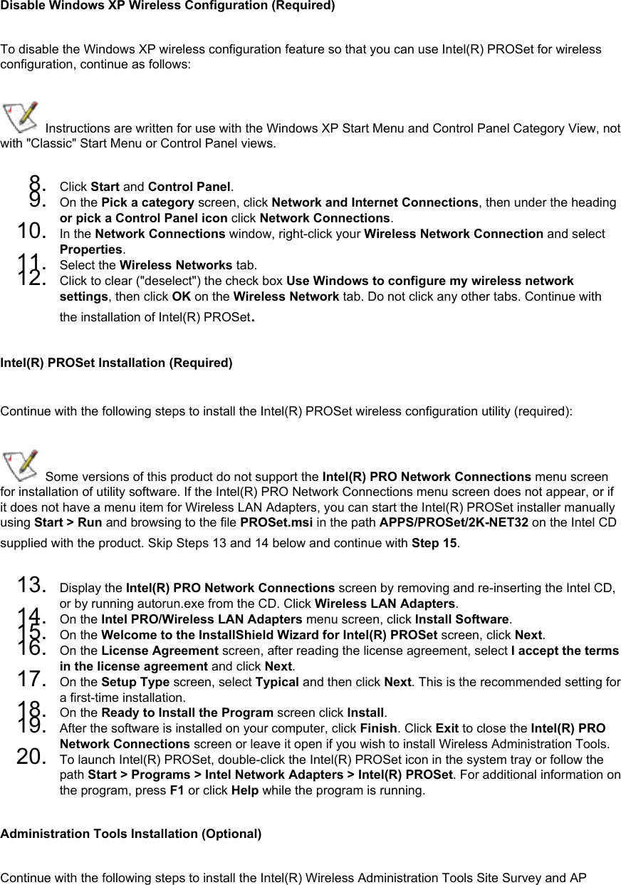 Disable Windows XP Wireless Configuration (Required)To disable the Windows XP wireless configuration feature so that you can use Intel(R) PROSet for wireless configuration, continue as follows: Instructions are written for use with the Windows XP Start Menu and Control Panel Category View, not with &quot;Classic&quot; Start Menu or Control Panel views.8.  Click Start and Control Panel.9.  On the Pick a category screen, click Network and Internet Connections, then under the heading or pick a Control Panel icon click Network Connections.10.  In the Network Connections window, right-click your Wireless Network Connection and select Properties.11.  Select the Wireless Networks tab.12.  Click to clear (&quot;deselect&quot;) the check box Use Windows to configure my wireless network settings, then click OK on the Wireless Network tab. Do not click any other tabs. Continue with the installation of Intel(R) PROSet.Intel(R) PROSet Installation (Required)Continue with the following steps to install the Intel(R) PROSet wireless configuration utility (required):  Some versions of this product do not support the Intel(R) PRO Network Connections menu screen for installation of utility software. If the Intel(R) PRO Network Connections menu screen does not appear, or if it does not have a menu item for Wireless LAN Adapters, you can start the Intel(R) PROSet installer manually using Start &gt; Run and browsing to the file PROSet.msi in the path APPS/PROSet/2K-NET32 on the Intel CD supplied with the product. Skip Steps 13 and 14 below and continue with Step 15. 13.  Display the Intel(R) PRO Network Connections screen by removing and re-inserting the Intel CD, or by running autorun.exe from the CD. Click Wireless LAN Adapters.14.  On the Intel PRO/Wireless LAN Adapters menu screen, click Install Software.15.  On the Welcome to the InstallShield Wizard for Intel(R) PROSet screen, click Next.16.  On the License Agreement screen, after reading the license agreement, select I accept the terms in the license agreement and click Next.17.  On the Setup Type screen, select Typical and then click Next. This is the recommended setting for a first-time installation. 18.  On the Ready to Install the Program screen click Install.19.  After the software is installed on your computer, click Finish. Click Exit to close the Intel(R) PRO Network Connections screen or leave it open if you wish to install Wireless Administration Tools.20.  To launch Intel(R) PROSet, double-click the Intel(R) PROSet icon in the system tray or follow the path Start &gt; Programs &gt; Intel Network Adapters &gt; Intel(R) PROSet. For additional information on the program, press F1 or click Help while the program is running.Administration Tools Installation (Optional)Continue with the following steps to install the Intel(R) Wireless Administration Tools Site Survey and AP 