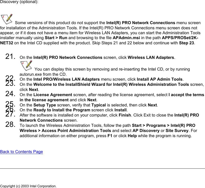 Discovery (optional):  Some versions of this product do not support the Intel(R) PRO Network Connections menu screen for installation of the Administration Tools. If the Intel(R) PRO Network Connections menu screen does not appear, or if it does not have a menu item for Wireless LAN Adapters, you can start the Administration Tools installer manually using Start &gt; Run and browsing to the file APAdmin.msi in the path APPS/PROSet/2K-NET32 on the Intel CD supplied with the product. Skip Steps 21 and 22 below and continue with Step 23. 21.  On the Intel(R) PRO Network Connections screen, click Wireless LAN Adapters.  You can display this screen by removing and re-inserting the Intel CD, or by running autorun.exe from the CD.22.  On the Intel PRO/Wireless LAN Adapters menu screen, click Install AP Admin Tools.23.  On the Welcome to the InstallShield Wizard for Intel(R) Wireless Administration Tools screen, click Next. 24.  On the License Agreement screen, after reading the license agreement, select I accept the terms in the license agreement and click Next. 25.  On the Setup Type screen, verify that Typical is selected, then click Next.26.  On the Ready to Install the Program screen click Install.27.  After the software is installed on your computer, click Finish. Click Exit to close the Intel(R) PRO Network Connections screen.28.  To launch the Wireless Administration Tools, follow the path Start &gt; Programs &gt; Intel(R) PRO Wireless &gt; Access Point Administration Tools and select AP Discovery or Site Survey. For additional information on either program, press F1 or click Help while the program is running. Back to Contents Page Copyright (c) 2003 Intel Corporation. 