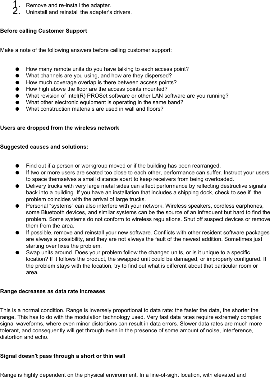 1.  Remove and re-install the adapter.2.  Uninstall and reinstall the adapter&apos;s drivers.Before calling Customer SupportMake a note of the following answers before calling customer support: ●     How many remote units do you have talking to each access point?●     What channels are you using, and how are they dispersed?●     How much coverage overlap is there between access points?●     How high above the floor are the access points mounted?●     What revision of Intel(R) PROSet software or other LAN software are you running?●     What other electronic equipment is operating in the same band?●     What construction materials are used in wall and floors?Users are dropped from the wireless networkSuggested causes and solutions:●     Find out if a person or workgroup moved or if the building has been rearranged.●     If two or more users are seated too close to each other, performance can suffer. Instruct your users to space themselves a small distance apart to keep receivers from being overloaded.●     Delivery trucks with very large metal sides can affect performance by reflecting destructive signals back into a building. If you have an installation that includes a shipping dock, check to see if  the problem coincides with the arrival of large trucks.●     Personal “systems” can also interfere with your network. Wireless speakers, cordless earphones, some Bluetooth devices, and similar systems can be the source of an infrequent but hard to find the problem. Some systems do not conform to wireless regulations. Shut off suspect devices or remove them from the area.●     If possible, remove and reinstall your new software. Conflicts with other resident software packages are always a possibility, and they are not always the fault of the newest addition. Sometimes just starting over fixes the problem. ●     Swap units around. Does your problem follow the changed units, or is it unique to a specific location? If it follows the product, the swapped unit could be damaged, or improperly configured. If the problem stays with the location, try to find out what is different about that particular room or area.Range decreases as data rate increasesThis is a normal condition. Range is inversely proportional to data rate: the faster the data, the shorter the range. This has to do with the modulation technology used. Very fast data rates require extremely complex signal waveforms, where even minor distortions can result in data errors. Slower data rates are much more tolerant, and consequently will get through even in the presence of some amount of noise, interference, distortion and echo. Signal doesn&apos;t pass through a short or thin wallRange is highly dependent on the physical environment. In a line-of-sight location, with elevated and 