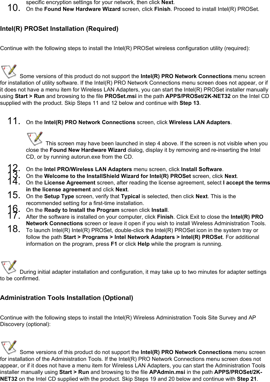 specific encryption settings for your network, then click Next.10.  On the Found New Hardware Wizard screen, click Finish. Proceed to install Intel(R) PROSet.Intel(R) PROSet Installation (Required)Continue with the following steps to install the Intel(R) PROSet wireless configuration utility (required):  Some versions of this product do not support the Intel(R) PRO Network Connections menu screen for installation of utility software. If the Intel(R) PRO Network Connections menu screen does not appear, or if it does not have a menu item for Wireless LAN Adapters, you can start the Intel(R) PROSet installer manually using Start &gt; Run and browsing to the file PROSet.msi in the path APPS/PROSet/2K-NET32 on the Intel CD supplied with the product. Skip Steps 11 and 12 below and continue with Step 13. 11.  On the Intel(R) PRO Network Connections screen, click Wireless LAN Adapters.  This screen may have been launched in step 4 above. If the screen is not visible when you close the Found New Hardware Wizard dialog, display it by removing and re-inserting the Intel CD, or by running autorun.exe from the CD.12.  On the Intel PRO/Wireless LAN Adapters menu screen, click Install Software. 13.  On the Welcome to the InstallShield Wizard for Intel(R) PROSet screen, click Next. 14.  On the License Agreement screen, after reading the license agreement, select I accept the terms in the license agreement and click Next. 15.  On the Setup Type screen, verify that Typical is selected, then click Next. This is the recommended setting for a first-time installation.16.  On the Ready to Install the Program screen click Install.17.  After the software is installed on your computer, click Finish. Click Exit to close the Intel(R) PRO Network Connections screen or leave it open if you wish to install Wireless Administration Tools.18.  To launch Intel(R) Intel(R) PROSet, double-click the Intel(R) PROSet icon in the system tray or follow the path Start &gt; Programs &gt; Intel Network Adapters &gt; Intel(R) PROSet. For additional information on the program, press F1 or click Help while the program is running. During initial adapter installation and configuration, it may take up to two minutes for adapter settings to be confirmed. Administration Tools Installation (Optional)Continue with the following steps to install the Intel(R) Wireless Administration Tools Site Survey and AP Discovery (optional):  Some versions of this product do not support the Intel(R) PRO Network Connections menu screen for installation of the Administration Tools. If the Intel(R) PRO Network Connections menu screen does not appear, or if it does not have a menu item for Wireless LAN Adapters, you can start the Administration Tools installer manually using Start &gt; Run and browsing to the file APAdmin.msi in the path APPS/PROSet/2K-NET32 on the Intel CD supplied with the product. Skip Steps 19 and 20 below and continue with Step 21. 