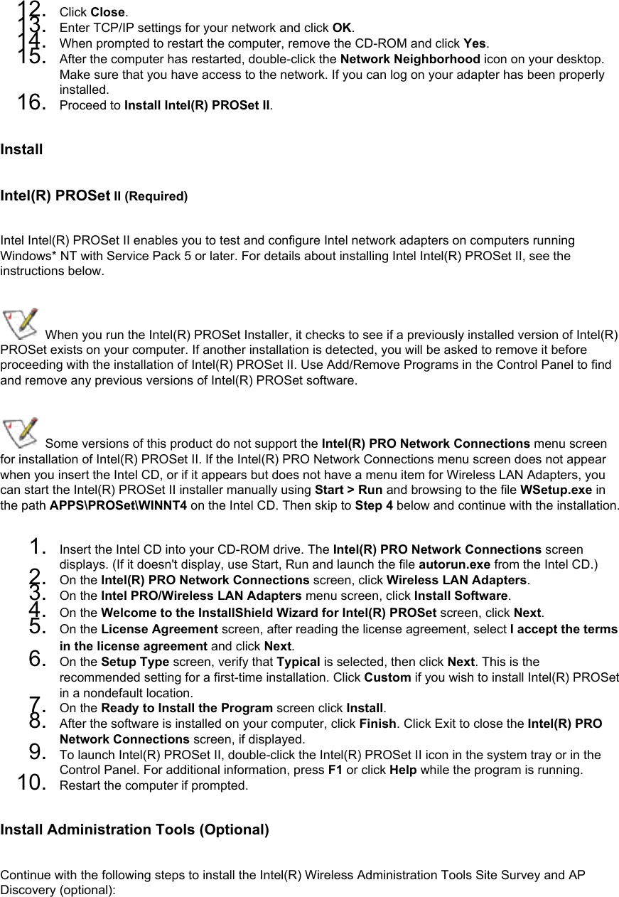 12.  Click Close.13.  Enter TCP/IP settings for your network and click OK.14.  When prompted to restart the computer, remove the CD-ROM and click Yes.15.  After the computer has restarted, double-click the Network Neighborhood icon on your desktop. Make sure that you have access to the network. If you can log on your adapter has been properly installed.16.  Proceed to Install Intel(R) PROSet II.Install Intel(R) PROSet II (Required)Intel Intel(R) PROSet II enables you to test and configure Intel network adapters on computers running Windows* NT with Service Pack 5 or later. For details about installing Intel Intel(R) PROSet II, see the instructions below.  When you run the Intel(R) PROSet Installer, it checks to see if a previously installed version of Intel(R) PROSet exists on your computer. If another installation is detected, you will be asked to remove it before proceeding with the installation of Intel(R) PROSet II. Use Add/Remove Programs in the Control Panel to find and remove any previous versions of Intel(R) PROSet software. Some versions of this product do not support the Intel(R) PRO Network Connections menu screen for installation of Intel(R) PROSet II. If the Intel(R) PRO Network Connections menu screen does not appear when you insert the Intel CD, or if it appears but does not have a menu item for Wireless LAN Adapters, you can start the Intel(R) PROSet II installer manually using Start &gt; Run and browsing to the file WSetup.exe in the path APPS\PROSet\WINNT4 on the Intel CD. Then skip to Step 4 below and continue with the installation.1.  Insert the Intel CD into your CD-ROM drive. The Intel(R) PRO Network Connections screen displays. (If it doesn&apos;t display, use Start, Run and launch the file autorun.exe from the Intel CD.)2.  On the Intel(R) PRO Network Connections screen, click Wireless LAN Adapters. 3.  On the Intel PRO/Wireless LAN Adapters menu screen, click Install Software. 4.  On the Welcome to the InstallShield Wizard for Intel(R) PROSet screen, click Next. 5.  On the License Agreement screen, after reading the license agreement, select I accept the terms in the license agreement and click Next. 6.  On the Setup Type screen, verify that Typical is selected, then click Next. This is the recommended setting for a first-time installation. Click Custom if you wish to install Intel(R) PROSet in a nondefault location.7.  On the Ready to Install the Program screen click Install.8.  After the software is installed on your computer, click Finish. Click Exit to close the Intel(R) PRO Network Connections screen, if displayed.9.  To launch Intel(R) PROSet II, double-click the Intel(R) PROSet II icon in the system tray or in the Control Panel. For additional information, press F1 or click Help while the program is running.10.  Restart the computer if prompted.Install Administration Tools (Optional)Continue with the following steps to install the Intel(R) Wireless Administration Tools Site Survey and AP Discovery (optional): 