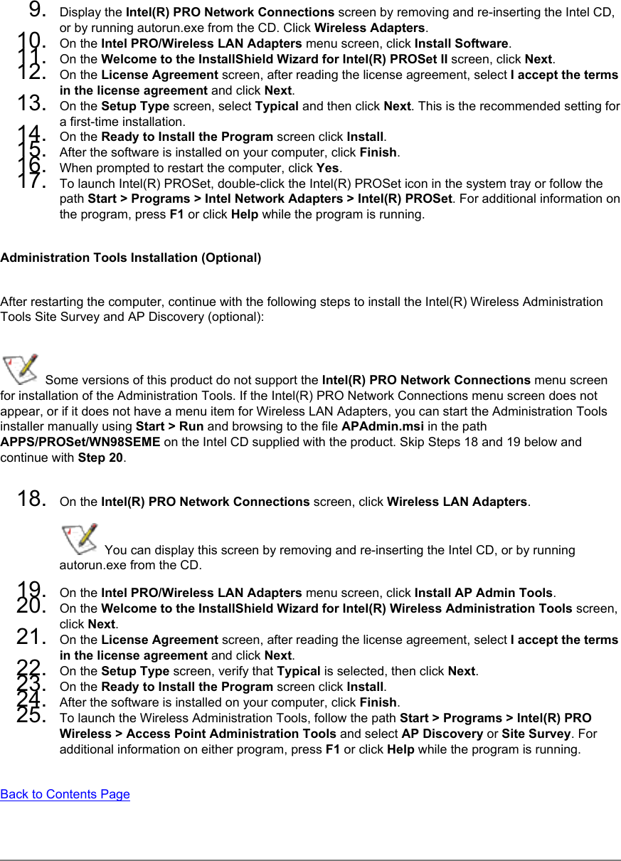 9.  Display the Intel(R) PRO Network Connections screen by removing and re-inserting the Intel CD, or by running autorun.exe from the CD. Click Wireless Adapters.10.  On the Intel PRO/Wireless LAN Adapters menu screen, click Install Software.11.  On the Welcome to the InstallShield Wizard for Intel(R) PROSet II screen, click Next.12.  On the License Agreement screen, after reading the license agreement, select I accept the terms in the license agreement and click Next.13.  On the Setup Type screen, select Typical and then click Next. This is the recommended setting for a first-time installation. 14.  On the Ready to Install the Program screen click Install.15.  After the software is installed on your computer, click Finish.16.  When prompted to restart the computer, click Yes. 17.  To launch Intel(R) PROSet, double-click the Intel(R) PROSet icon in the system tray or follow the path Start &gt; Programs &gt; Intel Network Adapters &gt; Intel(R) PROSet. For additional information on the program, press F1 or click Help while the program is running.Administration Tools Installation (Optional)After restarting the computer, continue with the following steps to install the Intel(R) Wireless Administration Tools Site Survey and AP Discovery (optional):  Some versions of this product do not support the Intel(R) PRO Network Connections menu screen for installation of the Administration Tools. If the Intel(R) PRO Network Connections menu screen does not appear, or if it does not have a menu item for Wireless LAN Adapters, you can start the Administration Tools installer manually using Start &gt; Run and browsing to the file APAdmin.msi in the path APPS/PROSet/WN98SEME on the Intel CD supplied with the product. Skip Steps 18 and 19 below and continue with Step 20. 18.  On the Intel(R) PRO Network Connections screen, click Wireless LAN Adapters.  You can display this screen by removing and re-inserting the Intel CD, or by running autorun.exe from the CD.19.  On the Intel PRO/Wireless LAN Adapters menu screen, click Install AP Admin Tools.20.  On the Welcome to the InstallShield Wizard for Intel(R) Wireless Administration Tools screen, click Next. 21.  On the License Agreement screen, after reading the license agreement, select I accept the terms in the license agreement and click Next. 22.  On the Setup Type screen, verify that Typical is selected, then click Next.23.  On the Ready to Install the Program screen click Install.24.  After the software is installed on your computer, click Finish.25.  To launch the Wireless Administration Tools, follow the path Start &gt; Programs &gt; Intel(R) PRO Wireless &gt; Access Point Administration Tools and select AP Discovery or Site Survey. For additional information on either program, press F1 or click Help while the program is running.Back to Contents Page 