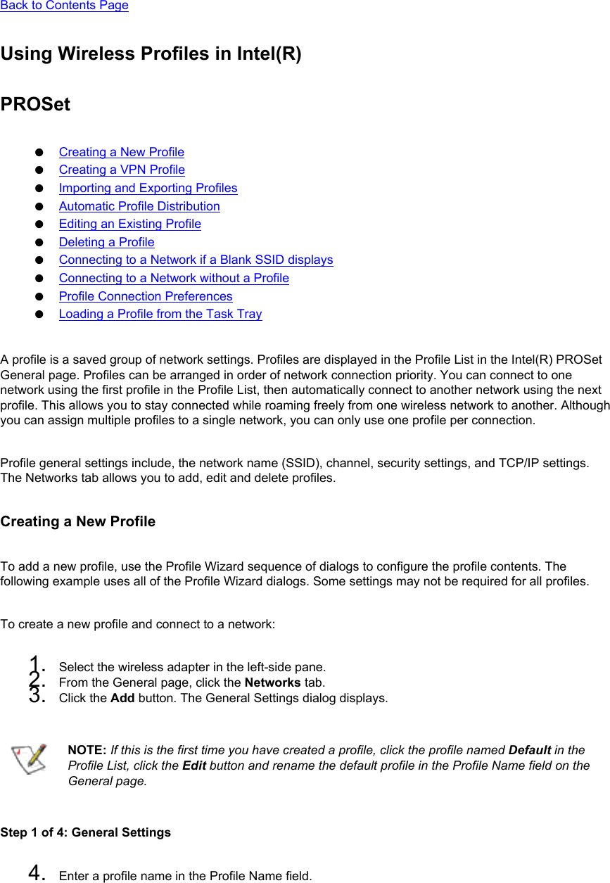 Back to Contents Page Using Wireless Profiles in Intel(R)PROSet●     Creating a New Profile●     Creating a VPN Profile●     Importing and Exporting Profiles●     Automatic Profile Distribution●     Editing an Existing Profile●     Deleting a Profile●     Connecting to a Network if a Blank SSID displays●     Connecting to a Network without a Profile●     Profile Connection Preferences●     Loading a Profile from the Task TrayA profile is a saved group of network settings. Profiles are displayed in the Profile List in the Intel(R) PROSet General page. Profiles can be arranged in order of network connection priority. You can connect to one network using the first profile in the Profile List, then automatically connect to another network using the next profile. This allows you to stay connected while roaming freely from one wireless network to another. Although you can assign multiple profiles to a single network, you can only use one profile per connection.  Profile general settings include, the network name (SSID), channel, security settings, and TCP/IP settings. The Networks tab allows you to add, edit and delete profiles. Creating a New ProfileTo add a new profile, use the Profile Wizard sequence of dialogs to configure the profile contents. The following example uses all of the Profile Wizard dialogs. Some settings may not be required for all profiles. To create a new profile and connect to a network: 1.  Select the wireless adapter in the left-side pane.2.  From the General page, click the Networks tab.3.  Click the Add button. The General Settings dialog displays.NOTE: If this is the first time you have created a profile, click the profile named Default in the Profile List, click the Edit button and rename the default profile in the Profile Name field on the General page.Step 1 of 4: General Settings 4.  Enter a profile name in the Profile Name field.