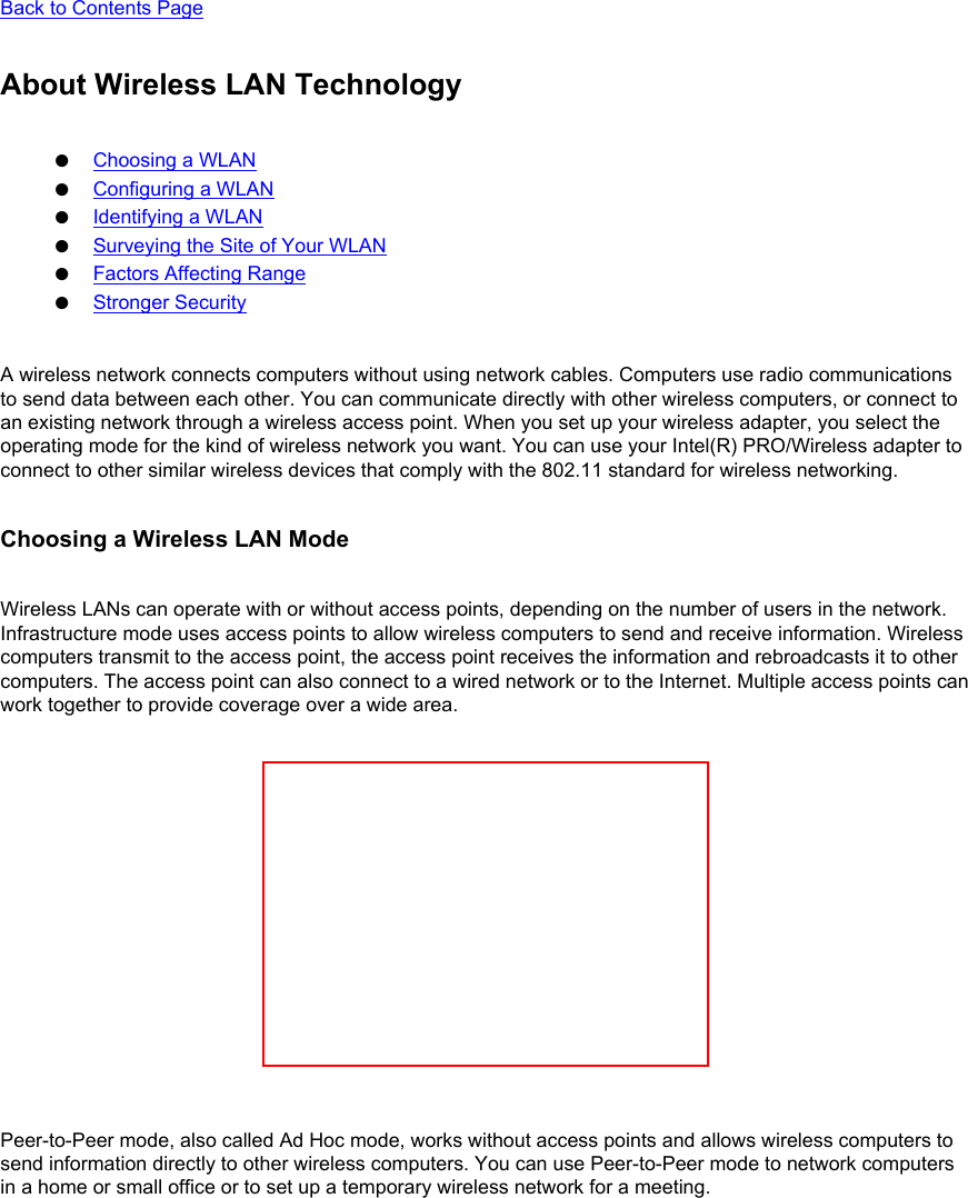 Back to Contents Page About Wireless LAN Technology●     Choosing a WLAN●     Configuring a WLAN●     Identifying a WLAN●     Surveying the Site of Your WLAN●     Factors Affecting Range●     Stronger SecurityA wireless network connects computers without using network cables. Computers use radio communications to send data between each other. You can communicate directly with other wireless computers, or connect to an existing network through a wireless access point. When you set up your wireless adapter, you select the operating mode for the kind of wireless network you want. You can use your Intel(R) PRO/Wireless adapter to connect to other similar wireless devices that comply with the 802.11 standard for wireless networking. Choosing a Wireless LAN ModeWireless LANs can operate with or without access points, depending on the number of users in the network. Infrastructure mode uses access points to allow wireless computers to send and receive information. Wireless computers transmit to the access point, the access point receives the information and rebroadcasts it to other computers. The access point can also connect to a wired network or to the Internet. Multiple access points can work together to provide coverage over a wide area. Peer-to-Peer mode, also called Ad Hoc mode, works without access points and allows wireless computers to send information directly to other wireless computers. You can use Peer-to-Peer mode to network computers in a home or small office or to set up a temporary wireless network for a meeting. 
