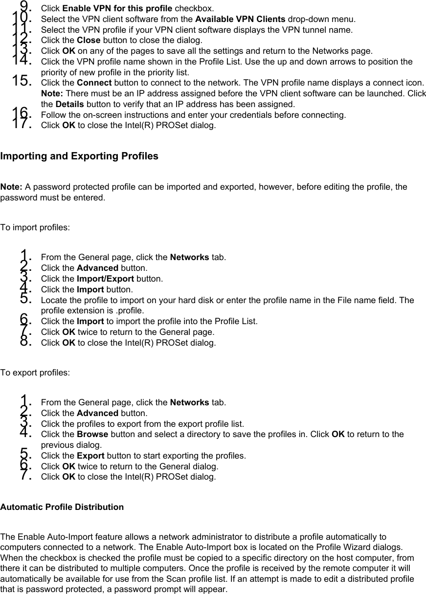 9.  Click Enable VPN for this profile checkbox.10.  Select the VPN client software from the Available VPN Clients drop-down menu.11.  Select the VPN profile if your VPN client software displays the VPN tunnel name.12.  Click the Close button to close the dialog.13.  Click OK on any of the pages to save all the settings and return to the Networks page.14.  Click the VPN profile name shown in the Profile List. Use the up and down arrows to position the priority of new profile in the priority list.15.  Click the Connect button to connect to the network. The VPN profile name displays a connect icon. Note: There must be an IP address assigned before the VPN client software can be launched. Click the Details button to verify that an IP address has been assigned.16.  Follow the on-screen instructions and enter your credentials before connecting.17.  Click OK to close the Intel(R) PROSet dialog.Importing and Exporting ProfilesNote: A password protected profile can be imported and exported, however, before editing the profile, the password must be entered. To import profiles: 1.  From the General page, click the Networks tab.2.  Click the Advanced button.3.  Click the Import/Export button.4.  Click the Import button.5.  Locate the profile to import on your hard disk or enter the profile name in the File name field. The profile extension is .profile.6.  Click the Import to import the profile into the Profile List.7.  Click OK twice to return to the General page.8.  Click OK to close the Intel(R) PROSet dialog.To export profiles: 1.  From the General page, click the Networks tab.2.  Click the Advanced button.3.  Click the profiles to export from the export profile list.4.  Click the Browse button and select a directory to save the profiles in. Click OK to return to the previous dialog.5.  Click the Export button to start exporting the profiles.6.  Click OK twice to return to the General dialog.7.  Click OK to close the Intel(R) PROSet dialog.Automatic Profile DistributionThe Enable Auto-Import feature allows a network administrator to distribute a profile automatically to computers connected to a network. The Enable Auto-Import box is located on the Profile Wizard dialogs. When the checkbox is checked the profile must be copied to a specific directory on the host computer, from there it can be distributed to multiple computers. Once the profile is received by the remote computer it will automatically be available for use from the Scan profile list. If an attempt is made to edit a distributed profile that is password protected, a password prompt will appear. 