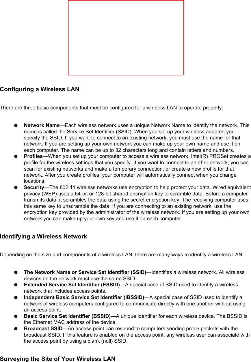 Configuring a Wireless LANThere are three basic components that must be configured for a wireless LAN to operate properly: ●     Network Name—Each wireless network uses a unique Network Name to identify the network. This name is called the Service Set Identifier (SSID). When you set up your wireless adapter, you specify the SSID. If you want to connect to an existing network, you must use the name for that network. If you are setting up your own network you can make up your own name and use it on each computer. The name can be up to 32 characters long and contain letters and numbers.●     Profiles—When you set up your computer to access a wireless network, Intel(R) PROSet creates a profile for the wireless settings that you specify. If you want to connect to another network, you can scan for existing networks and make a temporary connection, or create a new profile for that network. After you create profiles, your computer will automatically connect when you change locations.●     Security—The 802.11 wireless networks use encryption to help protect your data. Wired equivalent privacy (WEP) uses a 64-bit or 128-bit shared encryption key to scramble data. Before a computer transmits data, it scrambles the data using the secret encryption key. The receiving computer uses this same key to unscramble the data. If you are connecting to an existing network, use the encryption key provided by the administrator of the wireless network. If you are setting up your own network you can make up your own key and use it on each computer. Identifying a Wireless NetworkDepending on the size and components of a wireless LAN, there are many ways to identify a wireless LAN: ●     The Network Name or Service Set Identifier (SSID)—Identifies a wireless network. All wireless devices on the network must use the same SSID.●     Extended Service Set Identifier (ESSID)—A special case of SSID used to identify a wireless network that includes access points.●     Independent Basic Service Set Identifier (IBSSID)—A special case of SSID used to identify a network of wireless computers configured to communicate directly with one another without using an access point.●     Basic Service Set Identifier (BSSID)—A unique identifier for each wireless device. The BSSID is the Ethernet MAC address of the device.●     Broadcast SSID—An access point can respond to computers sending probe packets with the broadcast SSID. If this feature is enabled on the access point, any wireless user can associate with the access point by using a blank (null) SSID.Surveying the Site of Your Wireless LAN