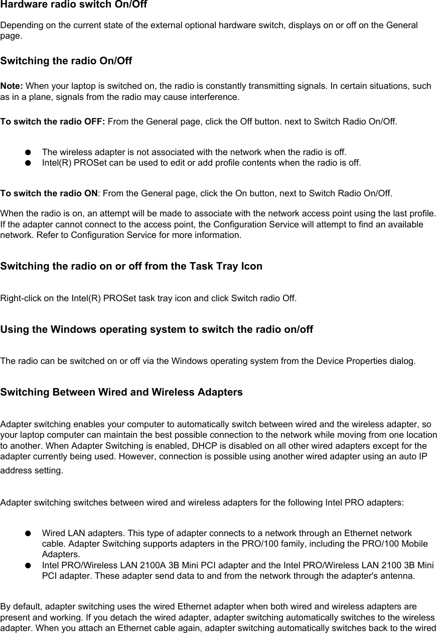Hardware radio switch On/Off Depending on the current state of the external optional hardware switch, displays on or off on the General page. Switching the radio On/Off Note: When your laptop is switched on, the radio is constantly transmitting signals. In certain situations, such as in a plane, signals from the radio may cause interference.To switch the radio OFF: From the General page, click the Off button. next to Switch Radio On/Off.  ●     The wireless adapter is not associated with the network when the radio is off.●     Intel(R) PROSet can be used to edit or add profile contents when the radio is off.To switch the radio ON: From the General page, click the On button, next to Switch Radio On/Off.When the radio is on, an attempt will be made to associate with the network access point using the last profile. If the adapter cannot connect to the access point, the Configuration Service will attempt to find an available network. Refer to Configuration Service for more information.Switching the radio on or off from the Task Tray IconRight-click on the Intel(R) PROSet task tray icon and click Switch radio Off.Using the Windows operating system to switch the radio on/offThe radio can be switched on or off via the Windows operating system from the Device Properties dialog.Switching Between Wired and Wireless AdaptersAdapter switching enables your computer to automatically switch between wired and the wireless adapter, so your laptop computer can maintain the best possible connection to the network while moving from one location to another. When Adapter Switching is enabled, DHCP is disabled on all other wired adapters except for the adapter currently being used. However, connection is possible using another wired adapter using an auto IP address setting. Adapter switching switches between wired and wireless adapters for the following Intel PRO adapters: ●     Wired LAN adapters. This type of adapter connects to a network through an Ethernet network cable. Adapter Switching supports adapters in the PRO/100 family, including the PRO/100 Mobile Adapters.●     Intel PRO/Wireless LAN 2100A 3B Mini PCI adapter and the Intel PRO/Wireless LAN 2100 3B Mini PCI adapter. These adapter send data to and from the network through the adapter&apos;s antenna.By default, adapter switching uses the wired Ethernet adapter when both wired and wireless adapters are present and working. If you detach the wired adapter, adapter switching automatically switches to the wireless adapter. When you attach an Ethernet cable again, adapter switching automatically switches back to the wired 