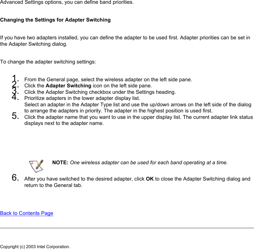 Advanced Settings options, you can define band priorities. Changing the Settings for Adapter SwitchingIf you have two adapters installed, you can define the adapter to be used first. Adapter priorities can be set in the Adapter Switching dialog. To change the adapter switching settings: 1.  From the General page, select the wireless adapter on the left side pane.2.  Click the Adapter Switching icon on the left side pane.3.  Click the Adapter Switching checkbox under the Settings heading.4.  Prioritize adapters in the lower adapter display list. Select an adapter in the Adapter Type list and use the up/down arrows on the left side of the dialog to arrange the adapters in priority. The adapter in the highest position is used first.5.  Click the adapter name that you want to use in the upper display list. The current adapter link status displays next to the adapter name.  NOTE: One wireless adapter can be used for each band operating at a time.6.  After you have switched to the desired adapter, click OK to close the Adapter Switching dialog and return to the General tab.Back to Contents Page Copyright (c) 2003 Intel Corporation. 