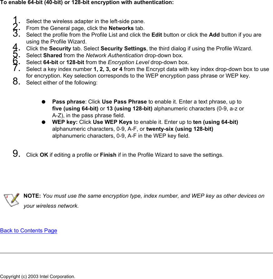 To enable 64-bit (40-bit) or 128-bit encryption with authentication:1.  Select the wireless adapter in the left-side pane.2.  From the General page, click the Networks tab.3.  Select the profile from the Profile List and click the Edit button or click the Add button if you are using the Profile Wizard.4.  Click the Security tab. Select Security Settings, the third dialog if using the Profile Wizard.5.  Select Shared from the Network Authentication drop-down box.6.  Select 64-bit or 128-bit from the Encryption Level drop-down box.7.  Select a key index number 1, 2, 3, or 4 from the Encrypt data with key index drop-down box to use for encryption. Key selection corresponds to the WEP encryption pass phrase or WEP key.8.  Select either of the following:●     Pass phrase: Click Use Pass Phrase to enable it. Enter a text phrase, up to five (using 64-bit) or 13 (using 128-bit) alphanumeric characters (0-9, a-z or A-Z), in the pass phrase field.●     WEP key: Click Use WEP Keys to enable it. Enter up to ten (using 64-bit) alphanumeric characters, 0-9, A-F, or twenty-six (using 128-bit) alphanumeric characters, 0-9, A-F in the WEP key field. 9.  Click OK if editing a profile or Finish if in the Profile Wizard to save the settings.  NOTE: You must use the same encryption type, index number, and WEP key as other devices on your wireless network.   Back to Contents Page Copyright (c) 2003 Intel Corporation. 