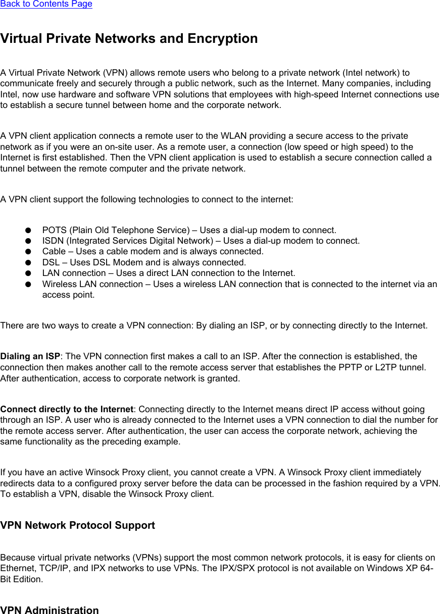 Back to Contents Page Virtual Private Networks and EncryptionA Virtual Private Network (VPN) allows remote users who belong to a private network (Intel network) to communicate freely and securely through a public network, such as the Internet. Many companies, including Intel, now use hardware and software VPN solutions that employees with high-speed Internet connections use to establish a secure tunnel between home and the corporate network.A VPN client application connects a remote user to the WLAN providing a secure access to the private network as if you were an on-site user. As a remote user, a connection (low speed or high speed) to the Internet is first established. Then the VPN client application is used to establish a secure connection called a tunnel between the remote computer and the private network.A VPN client support the following technologies to connect to the internet:●     POTS (Plain Old Telephone Service) – Uses a dial-up modem to connect.●     ISDN (Integrated Services Digital Network) – Uses a dial-up modem to connect.●     Cable – Uses a cable modem and is always connected.●     DSL – Uses DSL Modem and is always connected.●     LAN connection – Uses a direct LAN connection to the Internet.●     Wireless LAN connection – Uses a wireless LAN connection that is connected to the internet via an access point.There are two ways to create a VPN connection: By dialing an ISP, or by connecting directly to the Internet.Dialing an ISP: The VPN connection first makes a call to an ISP. After the connection is established, the connection then makes another call to the remote access server that establishes the PPTP or L2TP tunnel. After authentication, access to corporate network is granted.Connect directly to the Internet: Connecting directly to the Internet means direct IP access without going through an ISP. A user who is already connected to the Internet uses a VPN connection to dial the number for the remote access server. After authentication, the user can access the corporate network, achieving the same functionality as the preceding example. If you have an active Winsock Proxy client, you cannot create a VPN. A Winsock Proxy client immediately redirects data to a configured proxy server before the data can be processed in the fashion required by a VPN. To establish a VPN, disable the Winsock Proxy client.VPN Network Protocol SupportBecause virtual private networks (VPNs) support the most common network protocols, it is easy for clients on Ethernet, TCP/IP, and IPX networks to use VPNs. The IPX/SPX protocol is not available on Windows XP 64-Bit Edition.VPN Administration