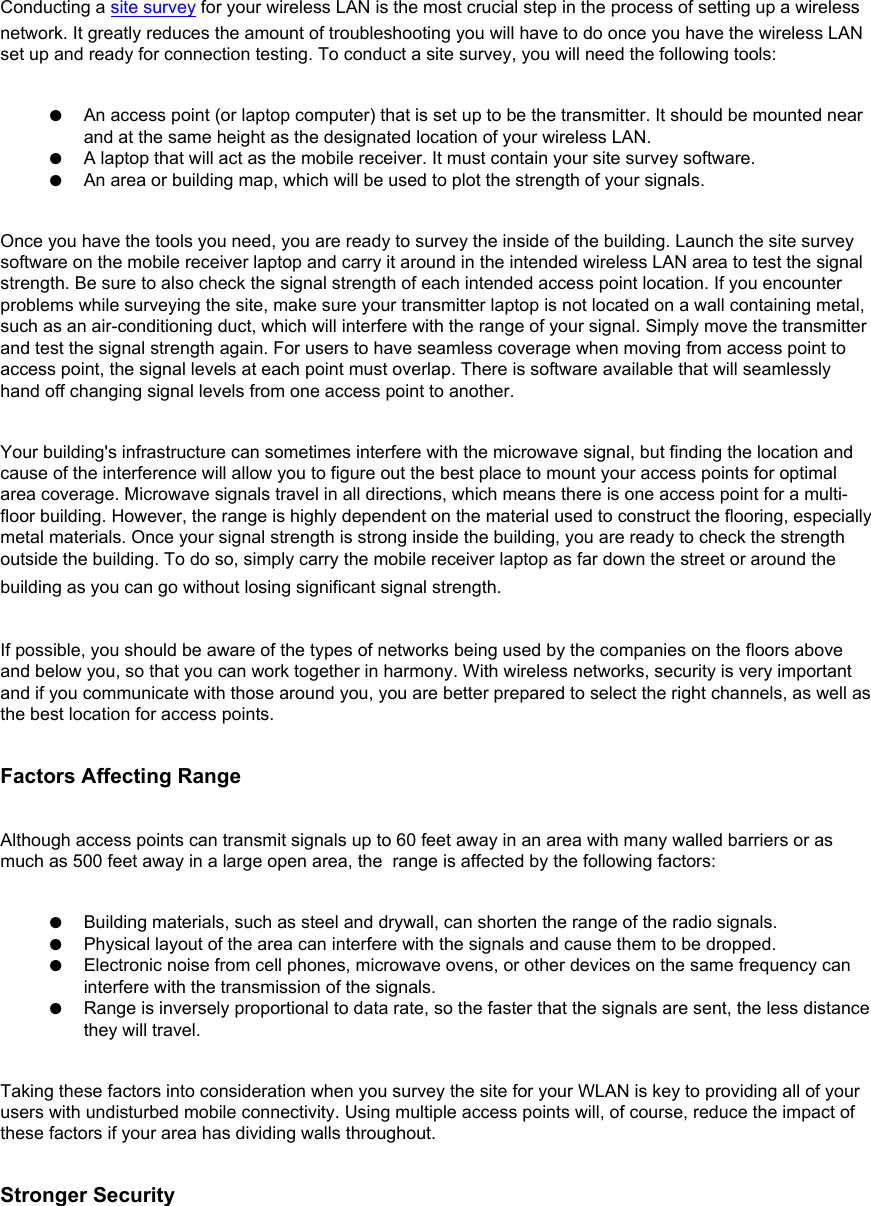 Conducting a site survey for your wireless LAN is the most crucial step in the process of setting up a wireless network. It greatly reduces the amount of troubleshooting you will have to do once you have the wireless LAN set up and ready for connection testing. To conduct a site survey, you will need the following tools: ●     An access point (or laptop computer) that is set up to be the transmitter. It should be mounted near and at the same height as the designated location of your wireless LAN.●     A laptop that will act as the mobile receiver. It must contain your site survey software.●     An area or building map, which will be used to plot the strength of your signals.Once you have the tools you need, you are ready to survey the inside of the building. Launch the site survey software on the mobile receiver laptop and carry it around in the intended wireless LAN area to test the signal strength. Be sure to also check the signal strength of each intended access point location. If you encounter problems while surveying the site, make sure your transmitter laptop is not located on a wall containing metal, such as an air-conditioning duct, which will interfere with the range of your signal. Simply move the transmitter and test the signal strength again. For users to have seamless coverage when moving from access point to access point, the signal levels at each point must overlap. There is software available that will seamlessly hand off changing signal levels from one access point to another. Your building&apos;s infrastructure can sometimes interfere with the microwave signal, but finding the location and cause of the interference will allow you to figure out the best place to mount your access points for optimal area coverage. Microwave signals travel in all directions, which means there is one access point for a multi-floor building. However, the range is highly dependent on the material used to construct the flooring, especially metal materials. Once your signal strength is strong inside the building, you are ready to check the strength outside the building. To do so, simply carry the mobile receiver laptop as far down the street or around the building as you can go without losing significant signal strength. If possible, you should be aware of the types of networks being used by the companies on the floors above and below you, so that you can work together in harmony. With wireless networks, security is very important and if you communicate with those around you, you are better prepared to select the right channels, as well as the best location for access points. Factors Affecting RangeAlthough access points can transmit signals up to 60 feet away in an area with many walled barriers or as much as 500 feet away in a large open area, the  range is affected by the following factors: ●     Building materials, such as steel and drywall, can shorten the range of the radio signals.●     Physical layout of the area can interfere with the signals and cause them to be dropped.●     Electronic noise from cell phones, microwave ovens, or other devices on the same frequency can interfere with the transmission of the signals.●     Range is inversely proportional to data rate, so the faster that the signals are sent, the less distance they will travel.Taking these factors into consideration when you survey the site for your WLAN is key to providing all of your users with undisturbed mobile connectivity. Using multiple access points will, of course, reduce the impact of these factors if your area has dividing walls throughout. Stronger Security
