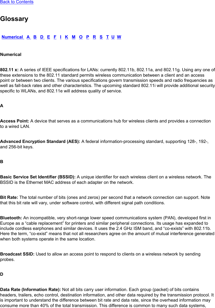 Back to Contents GlossaryNumerical   A   B   D   E   F   I   K   M   O   P   R   S   T  U  WNumerical802.11 x: A series of IEEE specifications for LANs: currently 802.11b, 802.11a, and 802.11g. Using any one of these extensions to the 802.11 standard permits wireless communication between a client and an access point or between two clients. The various specifications govern transmission speeds and radio frequencies as well as fall-back rates and other characteristics. The upcoming standard 802.11i will provide additional security specific to WLANs, and 802.11e will address quality of service. AAccess Point: A device that serves as a communications hub for wireless clients and provides a connection to a wired LAN. Advanced Encryption Standard (AES): A federal information-processing standard, supporting 128-, 192-, and 256-bit keys. BBasic Service Set Identifier (BSSID): A unique identifier for each wireless client on a wireless network. The BSSID is the Ethernet MAC address of each adapter on the network. Bit Rate: The total number of bits (ones and zeros) per second that a network connection can support. Note that this bit rate will vary, under software control, with different signal path conditions. Bluetooth: An incompatible, very short-range lower speed communications system (PAN), developed first in Europe as a “cable replacement” for printers and similar peripheral connections. Its usage has expanded to include cordless earphones and similar devices. It uses the 2.4 GHz ISM band, and “co-exists” with 802.11b. Here the term, “co-exist” means that not all researchers agree on the amount of mutual interference generated when both systems operate in the same location. Broadcast SSID: Used to allow an access point to respond to clients on a wireless network by sending probes. DData Rate (Information Rate): Not all bits carry user information. Each group (packet) of bits contains headers, trailers, echo control, destination information, and other data required by the transmission protocol. It is important to understand the difference between bit rate and data rate, since the overhead information may consume more than 40% of the total transmission. This difference is common to many such data systems, 