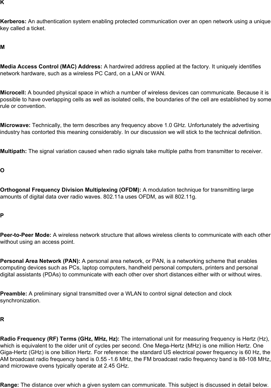 KKerberos: An authentication system enabling protected communication over an open network using a unique key called a ticket. MMedia Access Control (MAC) Address: A hardwired address applied at the factory. It uniquely identifies network hardware, such as a wireless PC Card, on a LAN or WAN. Microcell: A bounded physical space in which a number of wireless devices can communicate. Because it is possible to have overlapping cells as well as isolated cells, the boundaries of the cell are established by some rule or convention. Microwave: Technically, the term describes any frequency above 1.0 GHz. Unfortunately the advertising industry has contorted this meaning considerably. In our discussion we will stick to the technical definition. Multipath: The signal variation caused when radio signals take multiple paths from transmitter to receiver. OOrthogonal Frequency Division Multiplexing (OFDM): A modulation technique for transmitting large amounts of digital data over radio waves. 802.11a uses OFDM, as will 802.11g. PPeer-to-Peer Mode: A wireless network structure that allows wireless clients to communicate with each other without using an access point. Personal Area Network (PAN): A personal area network, or PAN, is a networking scheme that enables computing devices such as PCs, laptop computers, handheld personal computers, printers and personal digital assistants (PDAs) to communicate with each other over short distances either with or without wires.Preamble: A preliminary signal transmitted over a WLAN to control signal detection and clock synchronization. RRadio Frequency (RF) Terms (GHz, MHz, Hz): The international unit for measuring frequency is Hertz (Hz), which is equivalent to the older unit of cycles per second. One Mega-Hertz (MHz) is one million Hertz. One Giga-Hertz (GHz) is one billion Hertz. For reference: the standard US electrical power frequency is 60 Hz, the AM broadcast radio frequency band is 0.55 -1.6 MHz, the FM broadcast radio frequency band is 88-108 MHz, and microwave ovens typically operate at 2.45 GHz. Range: The distance over which a given system can communicate. This subject is discussed in detail below. 
