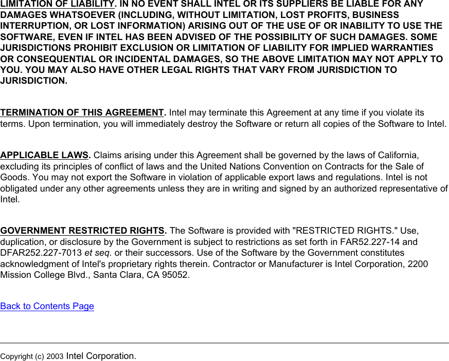 LIMITATION OF LIABILITY. IN NO EVENT SHALL INTEL OR ITS SUPPLIERS BE LIABLE FOR ANY DAMAGES WHATSOEVER (INCLUDING, WITHOUT LIMITATION, LOST PROFITS, BUSINESS INTERRUPTION, OR LOST INFORMATION) ARISING OUT OF THE USE OF OR INABILITY TO USE THE SOFTWARE, EVEN IF INTEL HAS BEEN ADVISED OF THE POSSIBILITY OF SUCH DAMAGES. SOME JURISDICTIONS PROHIBIT EXCLUSION OR LIMITATION OF LIABILITY FOR IMPLIED WARRANTIES OR CONSEQUENTIAL OR INCIDENTAL DAMAGES, SO THE ABOVE LIMITATION MAY NOT APPLY TO YOU. YOU MAY ALSO HAVE OTHER LEGAL RIGHTS THAT VARY FROM JURISDICTION TO JURISDICTION.TERMINATION OF THIS AGREEMENT. Intel may terminate this Agreement at any time if you violate its terms. Upon termination, you will immediately destroy the Software or return all copies of the Software to Intel.APPLICABLE LAWS. Claims arising under this Agreement shall be governed by the laws of California, excluding its principles of conflict of laws and the United Nations Convention on Contracts for the Sale of Goods. You may not export the Software in violation of applicable export laws and regulations. Intel is not obligated under any other agreements unless they are in writing and signed by an authorized representative of Intel.GOVERNMENT RESTRICTED RIGHTS. The Software is provided with &quot;RESTRICTED RIGHTS.&quot; Use, duplication, or disclosure by the Government is subject to restrictions as set forth in FAR52.227-14 and DFAR252.227-7013 et seq. or their successors. Use of the Software by the Government constitutes acknowledgment of Intel&apos;s proprietary rights therein. Contractor or Manufacturer is Intel Corporation, 2200 Mission College Blvd., Santa Clara, CA 95052.Back to Contents PageCopyright (c) 2003 Intel Corporation. 