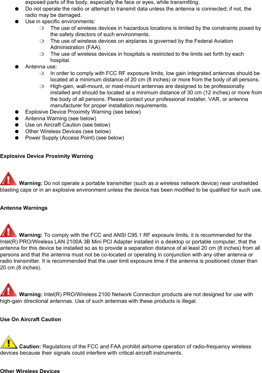 exposed parts of the body, especially the face or eyes, while transmitting. ●     Do not operate the radio or attempt to transmit data unless the antenna is connected; if not, the radio may be damaged. ●     Use in specific environments: ❍     The use of wireless devices in hazardous locations is limited by the constraints posed by the safety directors of such environments. ❍     The use of wireless devices on airplanes is governed by the Federal Aviation Administration (FAA). ❍     The use of wireless devices in hospitals is restricted to the limits set forth by each hospital. ●     Antenna use: ❍     In order to comply with FCC RF exposure limits, low gain integrated antennas should be located at a minimum distance of 20 cm (8 inches) or more from the body of all persons. ❍     High-gain, wall-mount, or mast-mount antennas are designed to be professionally installed and should be located at a minimum distance of 30 cm (12 inches) or more from the body of all persons. Please contact your professional installer, VAR, or antenna manufacturer for proper installation requirements. ●     Explosive Device Proximity Warning (see below) ●     Antenna Warning (see below)●     Use on Aircraft Caution (see below)●     Other Wireless Devices (see below)●     Power Supply (Access Point) (see below)Explosive Device Proximity Warning Warning: Do not operate a portable transmitter (such as a wireless network device) near unshielded blasting caps or in an explosive environment unless the device has been modified to be qualified for such use.Antenna Warnings Warning: To comply with the FCC and ANSI C95.1 RF exposure limits, it is recommended for the Intel(R) PRO/Wireless LAN 2100A 3B Mini PCI Adapter installed in a desktop or portable computer, that the antenna for this device be installed so as to provide a separation distance of al least 20 cm (8 inches) from all persons and that the antenna must not be co-located or operating in conjunction with any other antenna or radio transmitter. It is recommended that the user limit exposure time if the antenna is positioned closer than 20 cm (8 inches). Warning: Intel(R) PRO/Wireless 2100 Network Connection products are not designed for use with high-gain directional antennas. Use of such antennas with these products is illegal.Use On Aircraft Caution Caution: Regulations of the FCC and FAA prohibit airborne operation of radio-frequency wireless devices because their signals could interfere with critical aircraft instruments.Other Wireless Devices