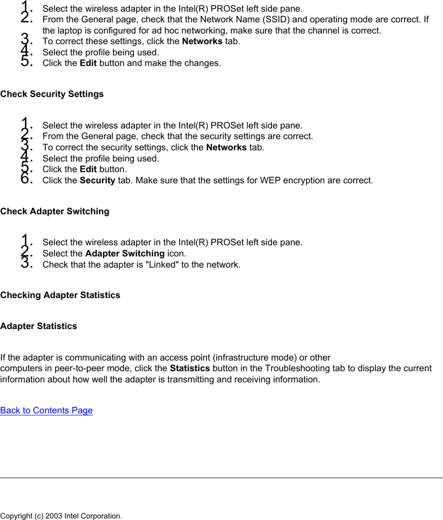 1.  Select the wireless adapter in the Intel(R) PROSet left side pane.2.  From the General page, check that the Network Name (SSID) and operating mode are correct. If the laptop is configured for ad hoc networking, make sure that the channel is correct.3.  To correct these settings, click the Networks tab.4.  Select the profile being used.5.  Click the Edit button and make the changes.Check Security Settings1.  Select the wireless adapter in the Intel(R) PROSet left side pane.2.  From the General page, check that the security settings are correct.3.  To correct the security settings, click the Networks tab.4.  Select the profile being used.5.  Click the Edit button.6.  Click the Security tab. Make sure that the settings for WEP encryption are correct.Check Adapter Switching1.  Select the wireless adapter in the Intel(R) PROSet left side pane.2.  Select the Adapter Switching icon.3.  Check that the adapter is &quot;Linked&quot; to the network. Checking Adapter StatisticsAdapter StatisticsIf the adapter is communicating with an access point (infrastructure mode) or othercomputers in peer-to-peer mode, click the Statistics button in the Troubleshooting tab to display the current information about how well the adapter is transmitting and receiving information. Back to Contents Page   Copyright (c) 2003 Intel Corporation. 