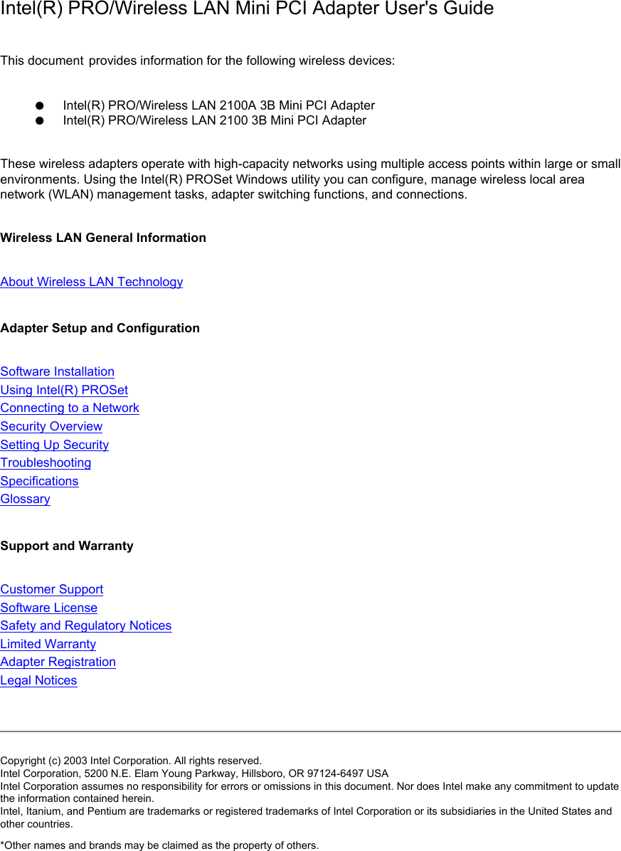 Intel(R) PRO/Wireless LAN Mini PCI Adapter User&apos;s GuideThis document provides information for the following wireless devices: ●      Intel(R) PRO/Wireless LAN 2100A 3B Mini PCI Adapter●      Intel(R) PRO/Wireless LAN 2100 3B Mini PCI AdapterThese wireless adapters operate with high-capacity networks using multiple access points within large or small environments. Using the Intel(R) PROSet Windows utility you can configure, manage wireless local area network (WLAN) management tasks, adapter switching functions, and connections.Wireless LAN General Information About Wireless LAN Technology Adapter Setup and Configuration Software Installation Using Intel(R) PROSetConnecting to a Network Security Overview Setting Up SecurityTroubleshooting Specifications Glossary Support and Warranty Customer SupportSoftware License Safety and Regulatory Notices Limited Warranty Adapter Registration Legal Notices Copyright (c) 2003 Intel Corporation. All rights reserved. Intel Corporation, 5200 N.E. Elam Young Parkway, Hillsboro, OR 97124-6497 USA Intel Corporation assumes no responsibility for errors or omissions in this document. Nor does Intel make any commitment to update the information contained herein. Intel, Itanium, and Pentium are trademarks or registered trademarks of Intel Corporation or its subsidiaries in the United States and other countries. *Other names and brands may be claimed as the property of others. 