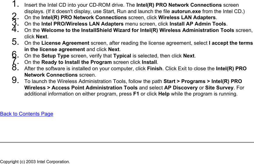 1.  Insert the Intel CD into your CD-ROM drive. The Intel(R) PRO Network Connections screen displays. (If it doesn&apos;t display, use Start, Run and launch the file autorun.exe from the Intel CD.)2.  On the Intel(R) PRO Network Connections screen, click Wireless LAN Adapters. 3.  On the Intel PRO/Wireless LAN Adapters menu screen, click Install AP Admin Tools. 4.  On the Welcome to the InstallShield Wizard for Intel(R) Wireless Administration Tools screen, click Next. 5.  On the License Agreement screen, after reading the license agreement, select I accept the terms in the license agreement and click Next. 6.  On the Setup Type screen, verify that Typical is selected, then click Next. 7.  On the Ready to Install the Program screen click Install.8.  After the software is installed on your computer, click Finish. Click Exit to close the Intel(R) PRO Network Connections screen.9.  To launch the Wireless Administration Tools, follow the path Start &gt; Programs &gt; Intel(R) PRO Wireless &gt; Access Point Administration Tools and select AP Discovery or Site Survey. For additional information on either program, press F1 or click Help while the program is running.Back to Contents Page Copyright (c) 2003 Intel Corporation. 