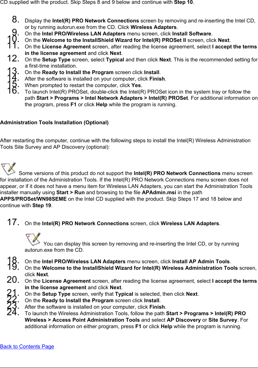 CD supplied with the product. Skip Steps 8 and 9 below and continue with Step 10. 8.  Display the Intel(R) PRO Network Connections screen by removing and re-inserting the Intel CD, or by running autorun.exe from the CD. Click Wireless Adapters.9.  On the Intel PRO/Wireless LAN Adapters menu screen, click Install Software.10.  On the Welcome to the InstallShield Wizard for Intel(R) PROSet II screen, click Next.11.  On the License Agreement screen, after reading the license agreement, select I accept the terms in the license agreement and click Next.12.  On the Setup Type screen, select Typical and then click Next. This is the recommended setting for a first-time installation. 13.  On the Ready to Install the Program screen click Install.14.  After the software is installed on your computer, click Finish.15.  When prompted to restart the computer, click Yes.16.  To launch Intel(R) PROSet, double-click the Intel(R) PROSet icon in the system tray or follow the path Start &gt; Programs &gt; Intel Network Adapters &gt; Intel(R) PROSet. For additional information on the program, press F1 or click Help while the program is running.Administration Tools Installation (Optional)After restarting the computer, continue with the following steps to install the Intel(R) Wireless Administration Tools Site Survey and AP Discovery (optional):  Some versions of this product do not support the Intel(R) PRO Network Connections menu screen for installation of the Administration Tools. If the Intel(R) PRO Network Connections menu screen does not appear, or if it does not have a menu item for Wireless LAN Adapters, you can start the Administration Tools installer manually using Start &gt; Run and browsing to the file APAdmin.msi in the path APPS/PROSet/WN98SEME on the Intel CD supplied with the product. Skip Steps 17 and 18 below and continue with Step 19. 17.  On the Intel(R) PRO Network Connections screen, click Wireless LAN Adapters.  You can display this screen by removing and re-inserting the Intel CD, or by running autorun.exe from the CD.18.  On the Intel PRO/Wireless LAN Adapters menu screen, click Install AP Admin Tools.19.  On the Welcome to the InstallShield Wizard for Intel(R) Wireless Administration Tools screen, click Next. 20.  On the License Agreement screen, after reading the license agreement, select I accept the terms in the license agreement and click Next. 21.  On the Setup Type screen, verify that Typical is selected, then click Next.22.  On the Ready to Install the Program screen click Install.23.  After the software is installed on your computer, click Finish.24.  To launch the Wireless Administration Tools, follow the path Start &gt; Programs &gt; Intel(R) PRO Wireless &gt; Access Point Administration Tools and select AP Discovery or Site Survey. For additional information on either program, press F1 or click Help while the program is running.Back to Contents Page 