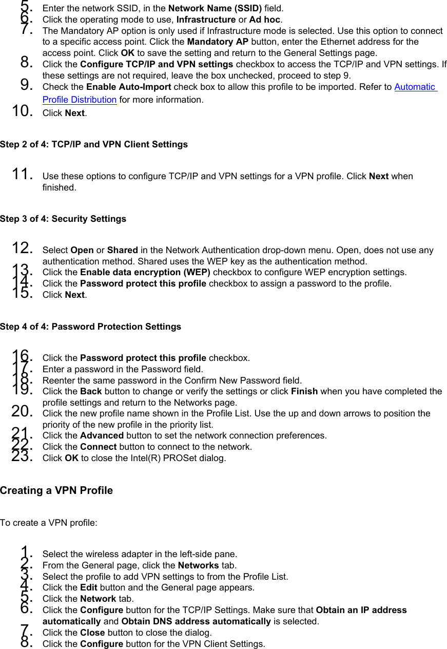 5.  Enter the network SSID, in the Network Name (SSID) field. 6.  Click the operating mode to use, Infrastructure or Ad hoc.7.  The Mandatory AP option is only used if Infrastructure mode is selected. Use this option to connect to a specific access point. Click the Mandatory AP button, enter the Ethernet address for the access point. Click OK to save the setting and return to the General Settings page.8.  Click the Configure TCP/IP and VPN settings checkbox to access the TCP/IP and VPN settings. If these settings are not required, leave the box unchecked, proceed to step 9.9.  Check the Enable Auto-Import check box to allow this profile to be imported. Refer to Automatic Profile Distribution for more information.10.  Click Next.Step 2 of 4: TCP/IP and VPN Client Settings 11.  Use these options to configure TCP/IP and VPN settings for a VPN profile. Click Next when finished.Step 3 of 4: Security Settings 12.  Select Open or Shared in the Network Authentication drop-down menu. Open, does not use any authentication method. Shared uses the WEP key as the authentication method.13.  Click the Enable data encryption (WEP) checkbox to configure WEP encryption settings.14.  Click the Password protect this profile checkbox to assign a password to the profile.15.  Click Next.Step 4 of 4: Password Protection Settings 16.  Click the Password protect this profile checkbox.17.  Enter a password in the Password field.18.  Reenter the same password in the Confirm New Password field.19.  Click the Back button to change or verify the settings or click Finish when you have completed the profile settings and return to the Networks page.20.  Click the new profile name shown in the Profile List. Use the up and down arrows to position the priority of the new profile in the priority list.21.  Click the Advanced button to set the network connection preferences.22.  Click the Connect button to connect to the network.23.  Click OK to close the Intel(R) PROSet dialog.Creating a VPN ProfileTo create a VPN profile: 1.  Select the wireless adapter in the left-side pane.2.  From the General page, click the Networks tab.3.  Select the profile to add VPN settings to from the Profile List.4.  Click the Edit button and the General page appears.5.  Click the Network tab.6.  Click the Configure button for the TCP/IP Settings. Make sure that Obtain an IP address automatically and Obtain DNS address automatically is selected.7.  Click the Close button to close the dialog.8.  Click the Configure button for the VPN Client Settings.