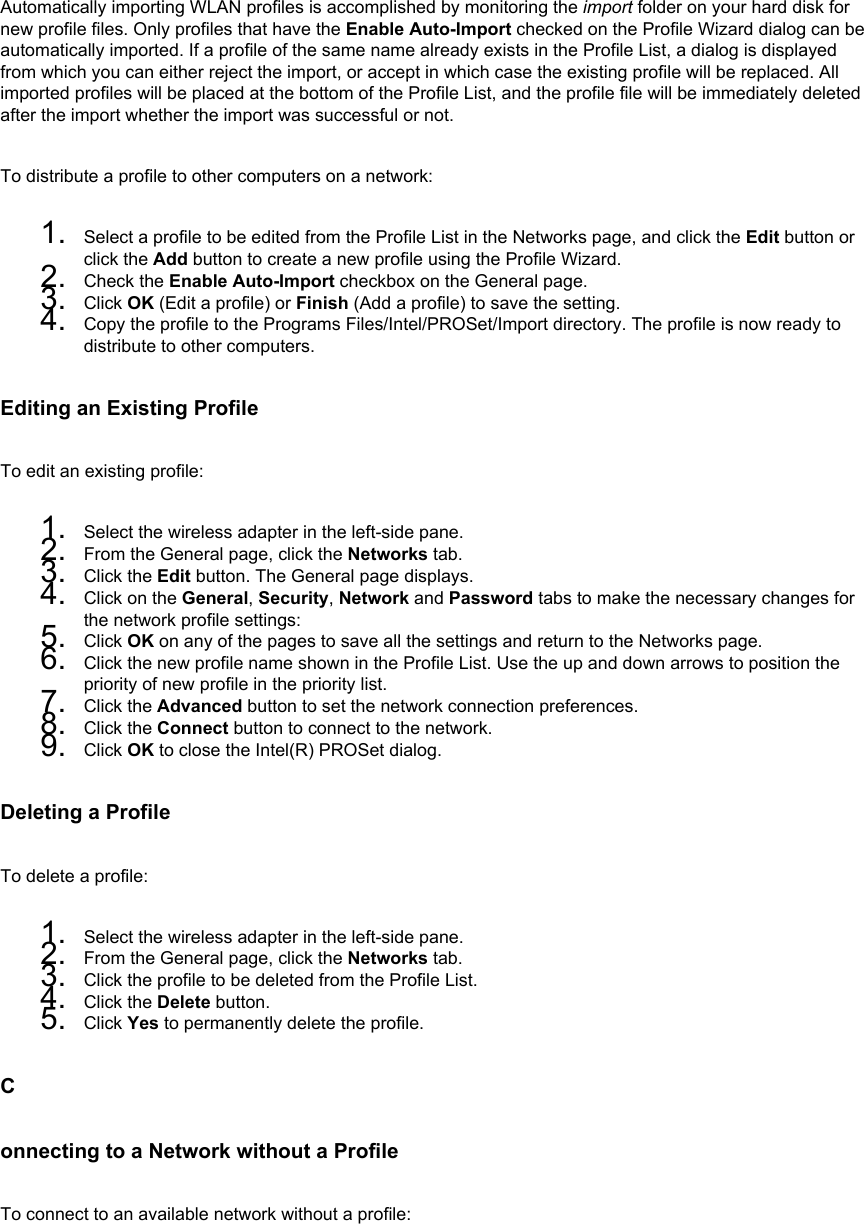 Automatically importing WLAN profiles is accomplished by monitoring the import folder on your hard disk for new profile files. Only profiles that have the Enable Auto-Import checked on the Profile Wizard dialog can be automatically imported. If a profile of the same name already exists in the Profile List, a dialog is displayed from which you can either reject the import, or accept in which case the existing profile will be replaced. All imported profiles will be placed at the bottom of the Profile List, and the profile file will be immediately deleted after the import whether the import was successful or not. To distribute a profile to other computers on a network: 1.  Select a profile to be edited from the Profile List in the Networks page, and click the Edit button or click the Add button to create a new profile using the Profile Wizard.2.  Check the Enable Auto-Import checkbox on the General page.3.  Click OK (Edit a profile) or Finish (Add a profile) to save the setting.4.  Copy the profile to the Programs Files/Intel/PROSet/Import directory. The profile is now ready to distribute to other computers.Editing an Existing ProfileTo edit an existing profile: 1.  Select the wireless adapter in the left-side pane.2.  From the General page, click the Networks tab.3.  Click the Edit button. The General page displays.4.  Click on the General, Security, Network and Password tabs to make the necessary changes for the network profile settings:5.  Click OK on any of the pages to save all the settings and return to the Networks page.6.  Click the new profile name shown in the Profile List. Use the up and down arrows to position the priority of new profile in the priority list.7.  Click the Advanced button to set the network connection preferences.8.  Click the Connect button to connect to the network.9.  Click OK to close the Intel(R) PROSet dialog.Deleting a ProfileTo delete a profile: 1.  Select the wireless adapter in the left-side pane.2.  From the General page, click the Networks tab.3.  Click the profile to be deleted from the Profile List.4.  Click the Delete button.5.  Click Yes to permanently delete the profile.Connecting to a Network without a ProfileTo connect to an available network without a profile: 