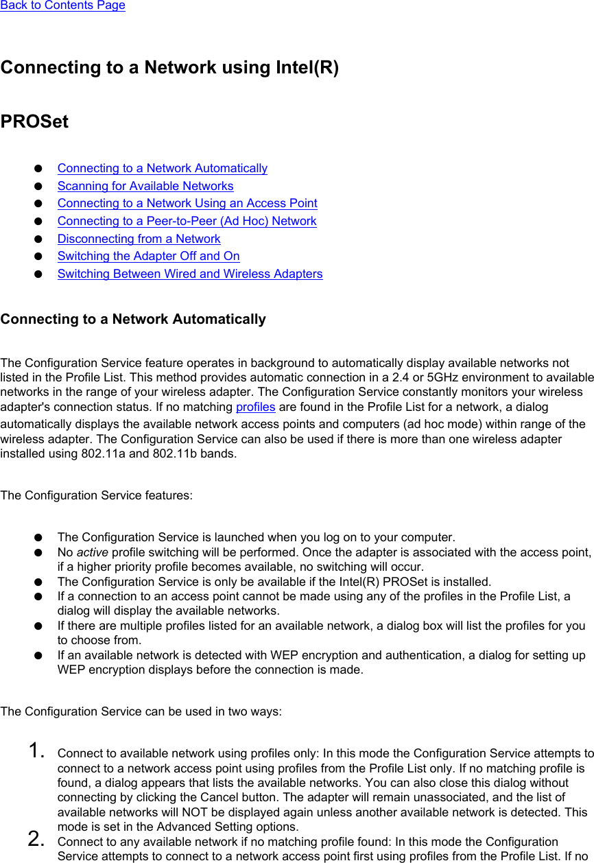 Back to Contents Page Connecting to a Network using Intel(R) PROSet●     Connecting to a Network Automatically●     Scanning for Available Networks●     Connecting to a Network Using an Access Point●     Connecting to a Peer-to-Peer (Ad Hoc) Network●     Disconnecting from a Network●     Switching the Adapter Off and On●     Switching Between Wired and Wireless AdaptersConnecting to a Network AutomaticallyThe Configuration Service feature operates in background to automatically display available networks not listed in the Profile List. This method provides automatic connection in a 2.4 or 5GHz environment to available networks in the range of your wireless adapter. The Configuration Service constantly monitors your wireless adapter&apos;s connection status. If no matching profiles are found in the Profile List for a network, a dialog automatically displays the available network access points and computers (ad hoc mode) within range of the wireless adapter. The Configuration Service can also be used if there is more than one wireless adapter installed using 802.11a and 802.11b bands. The Configuration Service features: ●     The Configuration Service is launched when you log on to your computer.●     No active profile switching will be performed. Once the adapter is associated with the access point, if a higher priority profile becomes available, no switching will occur.●     The Configuration Service is only be available if the Intel(R) PROSet is installed.●     If a connection to an access point cannot be made using any of the profiles in the Profile List, a dialog will display the available networks.●     If there are multiple profiles listed for an available network, a dialog box will list the profiles for you to choose from.●     If an available network is detected with WEP encryption and authentication, a dialog for setting up WEP encryption displays before the connection is made.The Configuration Service can be used in two ways: 1.  Connect to available network using profiles only: In this mode the Configuration Service attempts to connect to a network access point using profiles from the Profile List only. If no matching profile is found, a dialog appears that lists the available networks. You can also close this dialog without connecting by clicking the Cancel button. The adapter will remain unassociated, and the list of available networks will NOT be displayed again unless another available network is detected. This mode is set in the Advanced Setting options.2.  Connect to any available network if no matching profile found: In this mode the Configuration Service attempts to connect to a network access point first using profiles from the Profile List. If no 