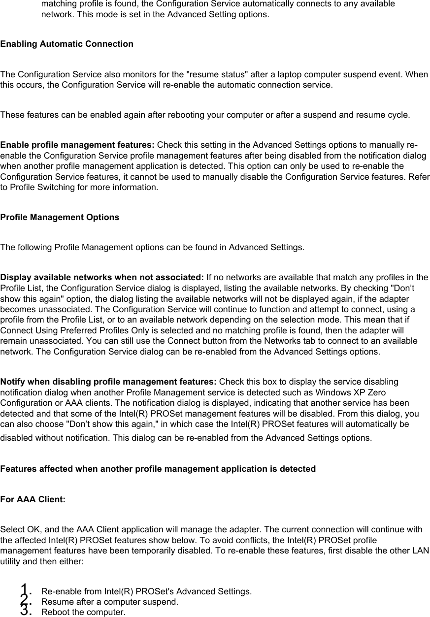matching profile is found, the Configuration Service automatically connects to any available network. This mode is set in the Advanced Setting options.Enabling Automatic ConnectionThe Configuration Service also monitors for the &quot;resume status&quot; after a laptop computer suspend event. When this occurs, the Configuration Service will re-enable the automatic connection service. These features can be enabled again after rebooting your computer or after a suspend and resume cycle. Enable profile management features: Check this setting in the Advanced Settings options to manually re-enable the Configuration Service profile management features after being disabled from the notification dialog when another profile management application is detected. This option can only be used to re-enable the Configuration Service features, it cannot be used to manually disable the Configuration Service features. Refer to Profile Switching for more information. Profile Management OptionsThe following Profile Management options can be found in Advanced Settings. Display available networks when not associated: If no networks are available that match any profiles in the Profile List, the Configuration Service dialog is displayed, listing the available networks. By checking &quot;Don’t show this again&quot; option, the dialog listing the available networks will not be displayed again, if the adapter becomes unassociated. The Configuration Service will continue to function and attempt to connect, using a profile from the Profile List, or to an available network depending on the selection mode. This mean that if Connect Using Preferred Profiles Only is selected and no matching profile is found, then the adapter will remain unassociated. You can still use the Connect button from the Networks tab to connect to an available network. The Configuration Service dialog can be re-enabled from the Advanced Settings options. Notify when disabling profile management features: Check this box to display the service disabling notification dialog when another Profile Management service is detected such as Windows XP Zero Configuration or AAA clients. The notification dialog is displayed, indicating that another service has been detected and that some of the Intel(R) PROSet management features will be disabled. From this dialog, you can also choose &quot;Don’t show this again,&quot; in which case the Intel(R) PROSet features will automatically be disabled without notification. This dialog can be re-enabled from the Advanced Settings options. Features affected when another profile management application is detected  For AAA Client: Select OK, and the AAA Client application will manage the adapter. The current connection will continue with the affected Intel(R) PROSet features show below. To avoid conflicts, the Intel(R) PROSet profile management features have been temporarily disabled. To re-enable these features, first disable the other LAN utility and then either: 1.  Re-enable from Intel(R) PROSet&apos;s Advanced Settings.2.  Resume after a computer suspend.3.  Reboot the computer.