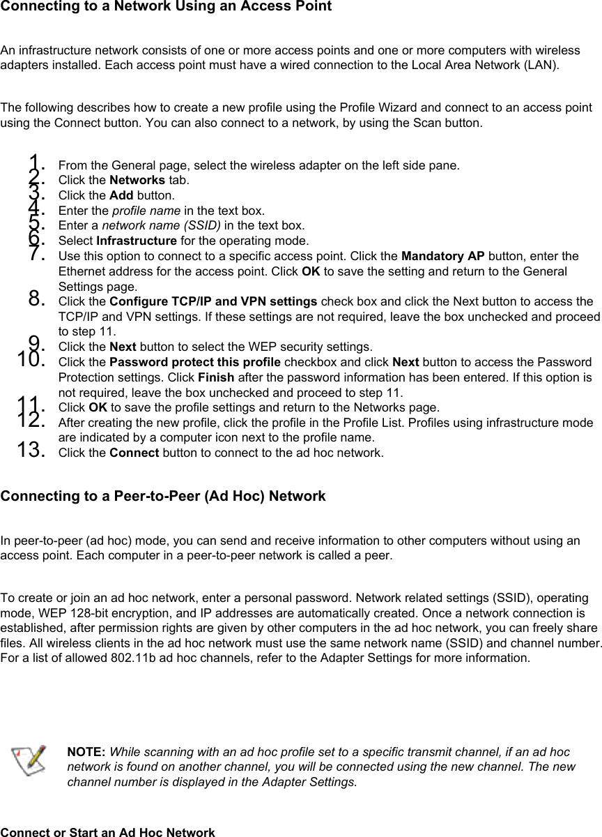 Connecting to a Network Using an Access PointAn infrastructure network consists of one or more access points and one or more computers with wireless adapters installed. Each access point must have a wired connection to the Local Area Network (LAN). The following describes how to create a new profile using the Profile Wizard and connect to an access point using the Connect button. You can also connect to a network, by using the Scan button. 1.  From the General page, select the wireless adapter on the left side pane.2.  Click the Networks tab.3.  Click the Add button.4.  Enter the profile name in the text box.5.  Enter a network name (SSID) in the text box.6.  Select Infrastructure for the operating mode.7.  Use this option to connect to a specific access point. Click the Mandatory AP button, enter the Ethernet address for the access point. Click OK to save the setting and return to the General Settings page.8.  Click the Configure TCP/IP and VPN settings check box and click the Next button to access the TCP/IP and VPN settings. If these settings are not required, leave the box unchecked and proceed to step 11.9.  Click the Next button to select the WEP security settings.10.  Click the Password protect this profile checkbox and click Next button to access the Password Protection settings. Click Finish after the password information has been entered. If this option is not required, leave the box unchecked and proceed to step 11.11.  Click OK to save the profile settings and return to the Networks page.12.  After creating the new profile, click the profile in the Profile List. Profiles using infrastructure mode are indicated by a computer icon next to the profile name.13.  Click the Connect button to connect to the ad hoc network.Connecting to a Peer-to-Peer (Ad Hoc) NetworkIn peer-to-peer (ad hoc) mode, you can send and receive information to other computers without using an access point. Each computer in a peer-to-peer network is called a peer. To create or join an ad hoc network, enter a personal password. Network related settings (SSID), operating mode, WEP 128-bit encryption, and IP addresses are automatically created. Once a network connection is established, after permission rights are given by other computers in the ad hoc network, you can freely share files. All wireless clients in the ad hoc network must use the same network name (SSID) and channel number. For a list of allowed 802.11b ad hoc channels, refer to the Adapter Settings for more information.   NOTE: While scanning with an ad hoc profile set to a specific transmit channel, if an ad hoc network is found on another channel, you will be connected using the new channel. The new channel number is displayed in the Adapter Settings.Connect or Start an Ad Hoc Network