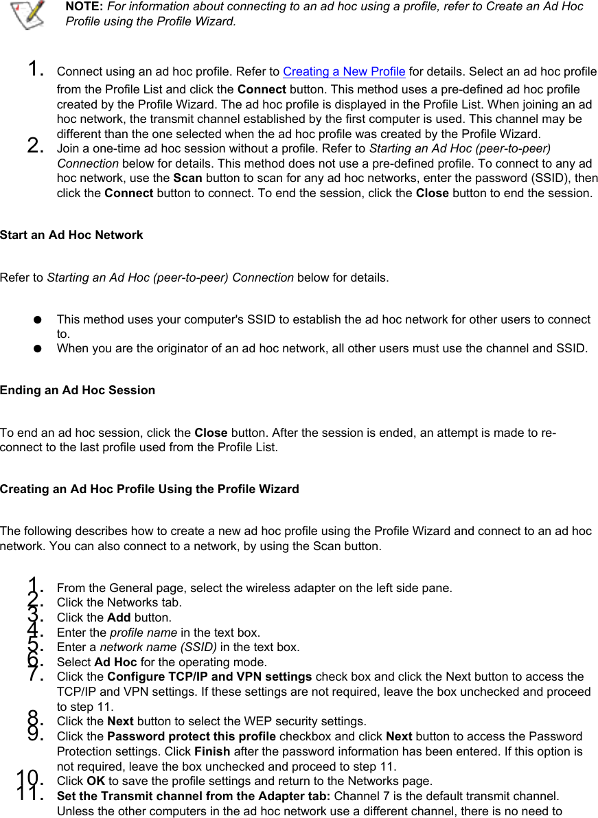   NOTE: For information about connecting to an ad hoc using a profile, refer to Create an Ad Hoc Profile using the Profile Wizard.1.  Connect using an ad hoc profile. Refer to Creating a New Profile for details. Select an ad hoc profile from the Profile List and click the Connect button. This method uses a pre-defined ad hoc profile created by the Profile Wizard. The ad hoc profile is displayed in the Profile List. When joining an ad hoc network, the transmit channel established by the first computer is used. This channel may be different than the one selected when the ad hoc profile was created by the Profile Wizard. 2.  Join a one-time ad hoc session without a profile. Refer to Starting an Ad Hoc (peer-to-peer) Connection below for details. This method does not use a pre-defined profile. To connect to any ad hoc network, use the Scan button to scan for any ad hoc networks, enter the password (SSID), then click the Connect button to connect. To end the session, click the Close button to end the session.Start an Ad Hoc NetworkRefer to Starting an Ad Hoc (peer-to-peer) Connection below for details.●     This method uses your computer&apos;s SSID to establish the ad hoc network for other users to connect to. ●     When you are the originator of an ad hoc network, all other users must use the channel and SSID.Ending an Ad Hoc SessionTo end an ad hoc session, click the Close button. After the session is ended, an attempt is made to re-connect to the last profile used from the Profile List. Creating an Ad Hoc Profile Using the Profile WizardThe following describes how to create a new ad hoc profile using the Profile Wizard and connect to an ad hoc network. You can also connect to a network, by using the Scan button. 1.  From the General page, select the wireless adapter on the left side pane.2.  Click the Networks tab.3.  Click the Add button.4.  Enter the profile name in the text box.5.  Enter a network name (SSID) in the text box.6.  Select Ad Hoc for the operating mode.7.  Click the Configure TCP/IP and VPN settings check box and click the Next button to access the TCP/IP and VPN settings. If these settings are not required, leave the box unchecked and proceed to step 11.8.  Click the Next button to select the WEP security settings.9.  Click the Password protect this profile checkbox and click Next button to access the Password Protection settings. Click Finish after the password information has been entered. If this option is not required, leave the box unchecked and proceed to step 11.10.  Click OK to save the profile settings and return to the Networks page.11.  Set the Transmit channel from the Adapter tab: Channel 7 is the default transmit channel. Unless the other computers in the ad hoc network use a different channel, there is no need to 