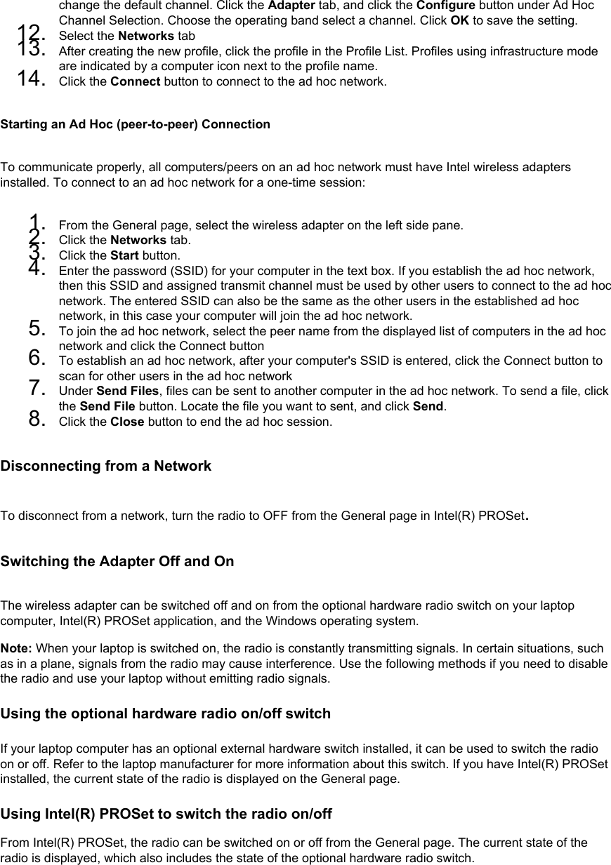 change the default channel. Click the Adapter tab, and click the Configure button under Ad Hoc Channel Selection. Choose the operating band select a channel. Click OK to save the setting.12.  Select the Networks tab13.  After creating the new profile, click the profile in the Profile List. Profiles using infrastructure mode are indicated by a computer icon next to the profile name.14.  Click the Connect button to connect to the ad hoc network.Starting an Ad Hoc (peer-to-peer) ConnectionTo communicate properly, all computers/peers on an ad hoc network must have Intel wireless adapters installed. To connect to an ad hoc network for a one-time session: 1.  From the General page, select the wireless adapter on the left side pane.2.  Click the Networks tab.3.  Click the Start button.4.  Enter the password (SSID) for your computer in the text box. If you establish the ad hoc network, then this SSID and assigned transmit channel must be used by other users to connect to the ad hoc network. The entered SSID can also be the same as the other users in the established ad hoc network, in this case your computer will join the ad hoc network.5.  To join the ad hoc network, select the peer name from the displayed list of computers in the ad hoc network and click the Connect button6.  To establish an ad hoc network, after your computer&apos;s SSID is entered, click the Connect button to scan for other users in the ad hoc network7.  Under Send Files, files can be sent to another computer in the ad hoc network. To send a file, click the Send File button. Locate the file you want to sent, and click Send.8.  Click the Close button to end the ad hoc session.Disconnecting from a NetworkTo disconnect from a network, turn the radio to OFF from the General page in Intel(R) PROSet. Switching the Adapter Off and OnThe wireless adapter can be switched off and on from the optional hardware radio switch on your laptop computer, Intel(R) PROSet application, and the Windows operating system. Note: When your laptop is switched on, the radio is constantly transmitting signals. In certain situations, such as in a plane, signals from the radio may cause interference. Use the following methods if you need to disable the radio and use your laptop without emitting radio signals.Using the optional hardware radio on/off switch If your laptop computer has an optional external hardware switch installed, it can be used to switch the radio on or off. Refer to the laptop manufacturer for more information about this switch. If you have Intel(R) PROSet installed, the current state of the radio is displayed on the General page. Using Intel(R) PROSet to switch the radio on/off From Intel(R) PROSet, the radio can be switched on or off from the General page. The current state of the radio is displayed, which also includes the state of the optional hardware radio switch. 