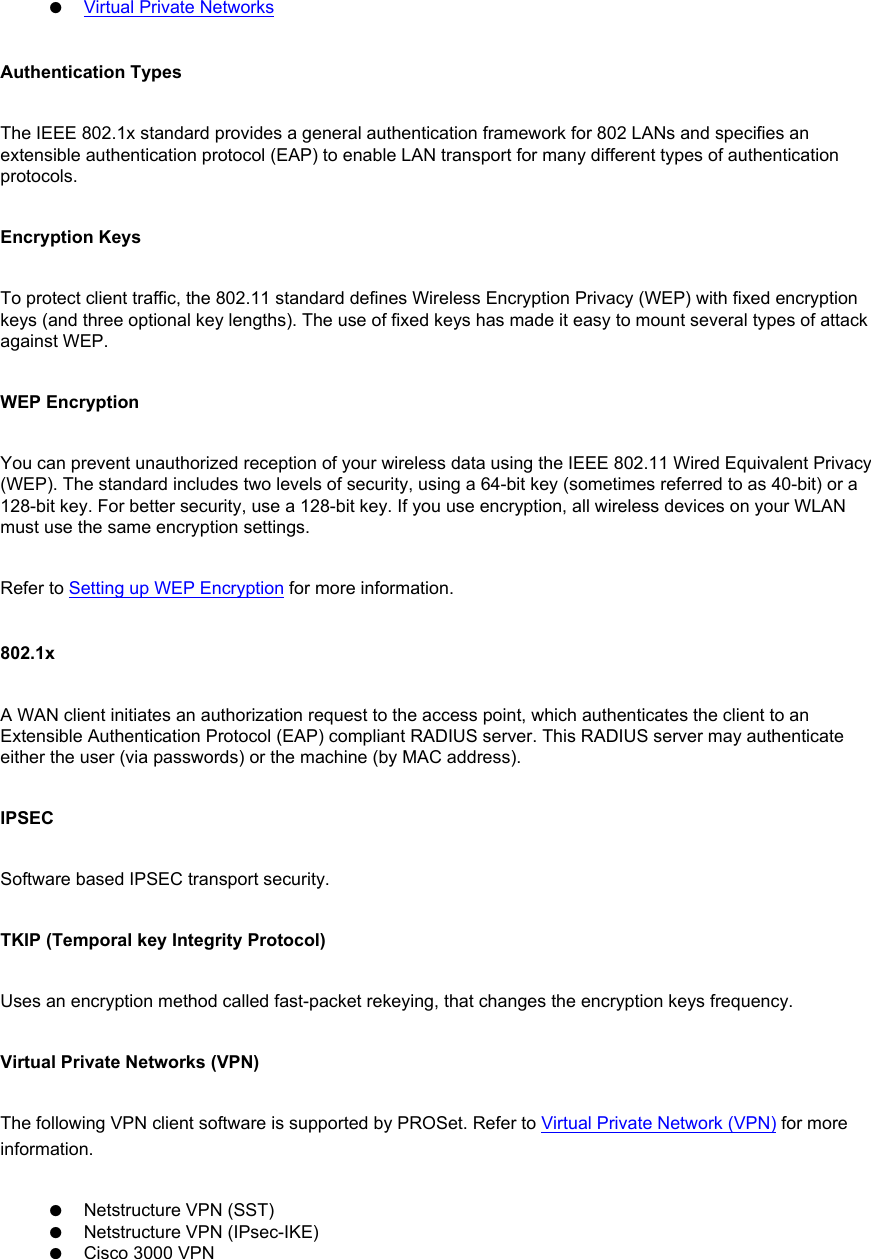 ●     Virtual Private NetworksAuthentication TypesThe IEEE 802.1x standard provides a general authentication framework for 802 LANs and specifies an extensible authentication protocol (EAP) to enable LAN transport for many different types of authentication protocols.  Encryption KeysTo protect client traffic, the 802.11 standard defines Wireless Encryption Privacy (WEP) with fixed encryption keys (and three optional key lengths). The use of fixed keys has made it easy to mount several types of attack against WEP.  WEP EncryptionYou can prevent unauthorized reception of your wireless data using the IEEE 802.11 Wired Equivalent Privacy (WEP). The standard includes two levels of security, using a 64-bit key (sometimes referred to as 40-bit) or a 128-bit key. For better security, use a 128-bit key. If you use encryption, all wireless devices on your WLAN must use the same encryption settings. Refer to Setting up WEP Encryption for more information. 802.1xA WAN client initiates an authorization request to the access point, which authenticates the client to an Extensible Authentication Protocol (EAP) compliant RADIUS server. This RADIUS server may authenticate either the user (via passwords) or the machine (by MAC address).  IPSECSoftware based IPSEC transport security. TKIP (Temporal key Integrity Protocol)Uses an encryption method called fast-packet rekeying, that changes the encryption keys frequency. Virtual Private Networks (VPN)The following VPN client software is supported by PROSet. Refer to Virtual Private Network (VPN) for more information. ●     Netstructure VPN (SST)●     Netstructure VPN (IPsec-IKE)●     Cisco 3000 VPN