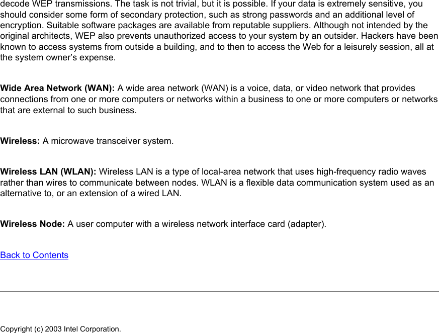 decode WEP transmissions. The task is not trivial, but it is possible. If your data is extremely sensitive, you should consider some form of secondary protection, such as strong passwords and an additional level of encryption. Suitable software packages are available from reputable suppliers. Although not intended by the original architects, WEP also prevents unauthorized access to your system by an outsider. Hackers have been known to access systems from outside a building, and to then to access the Web for a leisurely session, all at the system owner’s expense. Wide Area Network (WAN): A wide area network (WAN) is a voice, data, or video network that provides connections from one or more computers or networks within a business to one or more computers or networks that are external to such business. Wireless: A microwave transceiver system. Wireless LAN (WLAN): Wireless LAN is a type of local-area network that uses high-frequency radio waves rather than wires to communicate between nodes. WLAN is a flexible data communication system used as an alternative to, or an extension of a wired LAN.Wireless Node: A user computer with a wireless network interface card (adapter). Back to Contents Copyright (c) 2003 Intel Corporation. 