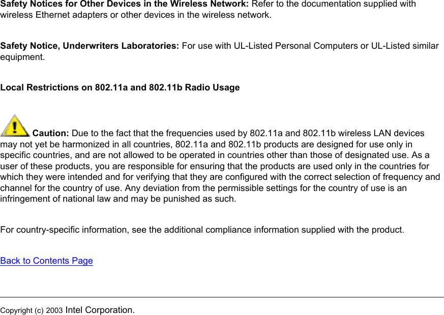 Safety Notices for Other Devices in the Wireless Network: Refer to the documentation supplied with wireless Ethernet adapters or other devices in the wireless network.Safety Notice, Underwriters Laboratories: For use with UL-Listed Personal Computers or UL-Listed similar equipment.Local Restrictions on 802.11a and 802.11b Radio Usage Caution: Due to the fact that the frequencies used by 802.11a and 802.11b wireless LAN devices may not yet be harmonized in all countries, 802.11a and 802.11b products are designed for use only in specific countries, and are not allowed to be operated in countries other than those of designated use. As a user of these products, you are responsible for ensuring that the products are used only in the countries for which they were intended and for verifying that they are configured with the correct selection of frequency and channel for the country of use. Any deviation from the permissible settings for the country of use is an infringement of national law and may be punished as such. For country-specific information, see the additional compliance information supplied with the product. Back to Contents PageCopyright (c) 2003 Intel Corporation. 