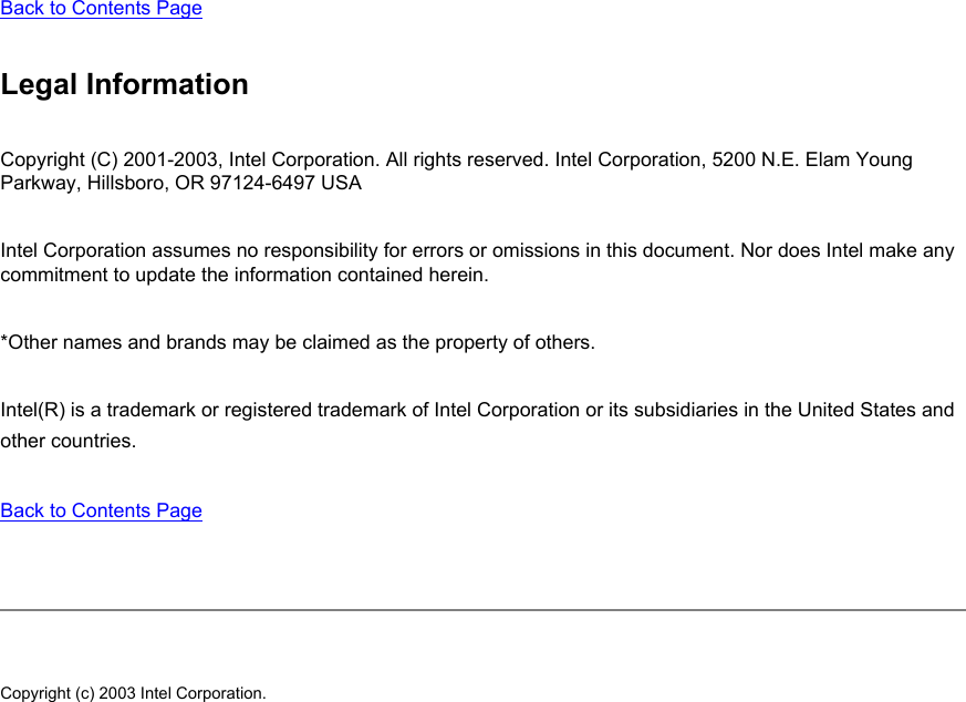 Back to Contents Page Legal InformationCopyright (C) 2001-2003, Intel Corporation. All rights reserved. Intel Corporation, 5200 N.E. Elam Young Parkway, Hillsboro, OR 97124-6497 USA Intel Corporation assumes no responsibility for errors or omissions in this document. Nor does Intel make any commitment to update the information contained herein. *Other names and brands may be claimed as the property of others. Intel(R) is a trademark or registered trademark of Intel Corporation or its subsidiaries in the United States and other countries. Back to Contents Page Copyright (c) 2003 Intel Corporation. 