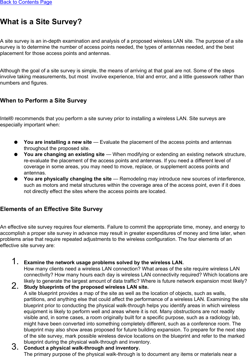 Back to Contents PageWhat is a Site Survey?A site survey is an in-depth examination and analysis of a proposed wireless LAN site. The purpose of a site survey is to determine the number of access points needed, the types of antennas needed, and the best placement for those access points and antennas. Although the goal of a site survey is simple, the means of arriving at that goal are not. Some of the steps involve taking measurements, but most  involve experience, trial and error, and a little guesswork rather than numbers and figures. When to Perform a Site SurveyIntel® recommends that you perform a site survey prior to installing a wireless LAN. Site surveys are especially important when: ●     You are installing a new site — Evaluate the placement of the access points and antennas throughout the proposed site.●     You are changing an existing site — When modifying or extending an existing network structure, re-evaluate the placement of the access points and antennas. If you need a different level of coverage in some areas, you may need to move, replace, or supplement access points and antennas.●     You are physically changing the site — Remodeling may introduce new sources of interference, such as motors and metal structures within the coverage area of the access point, even if it does not directly effect the sites where the access points are located.Elements of an Effective Site SurveyAn effective site survey requires four elements. Failure to commit the appropriate time, money, and energy to accomplish a proper site survey in advance may result in greater expenditures of money and time later, when problems arise that require repeated adjustments to the wireless configuration. The four elements of an effective site survey are: 1.  Examine the network usage problems solved by the wireless LAN.How many clients need a wireless LAN connection? What areas of the site require wireless LAN connectivity? How many hours each day is wireless LAN connectivity required? Which locations are likely to generate the largest amount of data traffic? Where is future network expansion most likely?2.  Study blueprints of the proposed wireless LAN site.A site blueprint provides a map of the site as well as the location of objects, such as walls, partitions, and anything else that could affect the performance of a wireless LAN. Examining the site blueprint prior to conducting the physical walk-through helps you identify areas in which wireless equipment is likely to perform well and areas where it is not. Many obstructions are not readily visible and, in some cases, a room originally built for a specific purpose, such as a radiology lab, might have been converted into something completely different, such as a conference room. The blueprint may also show areas proposed for future building expansion. To prepare for the next step of the site survey, mark possible wireless device locations on the blueprint and refer to the marked blueprint during the physical walk-through and inventory.3.  Conduct a physical walk-through and inventory.The primary purpose of the physical walk-through is to document any items or materials near a 