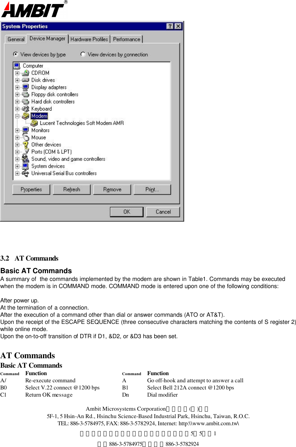  Ambit Microsystems Corporation國碁電子(股)公司 5F-1, 5 Hsin-An Rd., Hsinchu Science-Based Industrial Park, Hsinchu, Taiwan, R.O.C. TEL: 886-3-5784975, FAX: 886-3-5782924, Internet: http:\\www.ambit.com.tw\ 中華民國臺灣省新竹縣新竹科學園區新安路5號5樓之1 電話886-3-5784975，傳真：886-3-5782924      3.2  AT Commands Basic AT Commands A summary of  the commands implemented by the modem are shown in Table1. Commands may be executed when the modem is in COMMAND mode. COMMAND mode is entered upon one of the following conditions:  After power up. At the termination of a connection. After the execution of a command other than dial or answer commands (ATO or AT&amp;T). Upon the receipt of the ESCAPE SEQUENCE (three consecutive characters matching the contents of S register 2) while online mode. Upon the on-to-off transition of DTR if D1, &amp;D2, or &amp;D3 has been set.   AT Commands Basic AT Commands Command Function   Command Function A/ Re-execute command A Go off-hook and attempt to answer a call B0 Select V.22 connect @1200 bps B1 Select Bell 212A connect @1200 bps C1 Return OK message Dn Dial modifier 