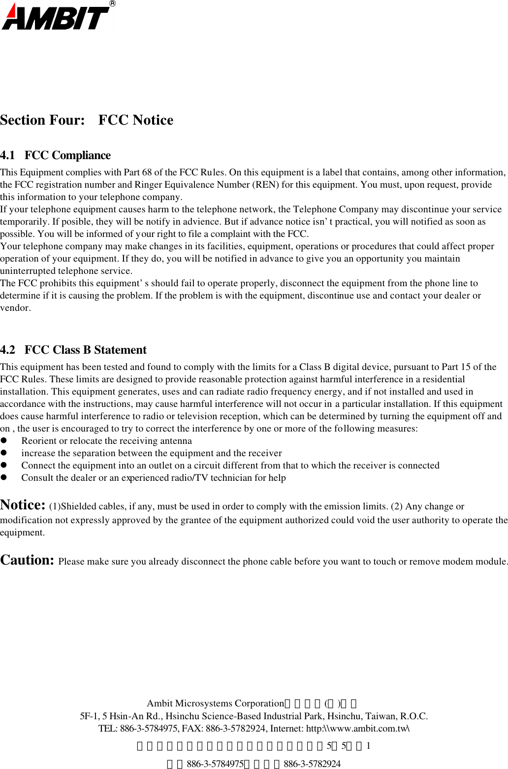  Ambit Microsystems Corporation國碁電子(股)公司 5F-1, 5 Hsin-An Rd., Hsinchu Science-Based Industrial Park, Hsinchu, Taiwan, R.O.C. TEL: 886-3-5784975, FAX: 886-3-5782924, Internet: http:\\www.ambit.com.tw\ 中華民國臺灣省新竹縣新竹科學園區新安路5號5樓之1 電話886-3-5784975，傳真：886-3-5782924       Section Four: FCC Notice 4.1  FCC Compliance This Equipment complies with Part 68 of the FCC Rules. On this equipment is a label that contains, among other information, the FCC registration number and Ringer Equivalence Number (REN) for this equipment. You must, upon request, provide this information to your telephone company. If your telephone equipment causes harm to the telephone network, the Telephone Company may discontinue your service temporarily. If posible, they will be notify in advience. But if advance notice isn’t practical, you will notified as soon as possible. You will be informed of your right to file a complaint with the FCC. Your telephone company may make changes in its facilities, equipment, operations or procedures that could affect proper operation of your equipment. If they do, you will be notified in advance to give you an opportunity you maintain uninterrupted telephone service. The FCC prohibits this equipment’s should fail to operate properly, disconnect the equipment from the phone line to determine if it is causing the problem. If the problem is with the equipment, discontinue use and contact your dealer or vendor.  4.2   FCC Class B Statement  This equipment has been tested and found to comply with the limits for a Class B digital device, pursuant to Part 15 of the FCC Rules. These limits are designed to provide reasonable protection against harmful interference in a residential installation. This equipment generates, uses and can radiate radio frequency energy, and if not installed and used in accordance with the instructions, may cause harmful interference will not occur in a particular installation. If this equipment does cause harmful interference to radio or television reception, which can be determined by turning the equipment off and on , the user is encouraged to try to correct the interference by one or more of the following measures: l Reorient or relocate the receiving antenna l increase the separation between the equipment and the receiver l Connect the equipment into an outlet on a circuit different from that to which the receiver is connected l Consult the dealer or an experienced radio/TV technician for help  Notice:  (1)Shielded cables, if any, must be used in order to comply with the emission limits. (2) Any change or modification not expressly approved by the grantee of the equipment authorized could void the user authority to operate the equipment.   Caution:  Please make sure you already disconnect the phone cable before you want to touch or remove modem module.          