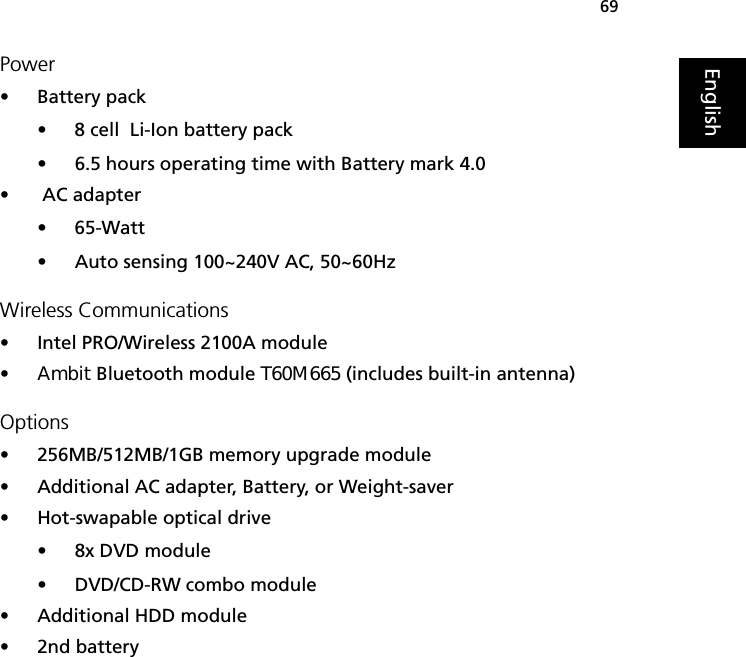 69EnglishPower•Battery pack• 8 cell  Li-Ion battery pack• 6.5 hours operating time with Battery mark 4.0• AC adapter• 65-Watt• Auto sensing 100~240V AC, 50~60HzWireless Communications• Intel PRO/Wireless 2100A module• Ambit Bluetooth module T60M665 (includes built-in antenna)Options•256MB/512MB/1GB memory upgrade module•Additional AC adapter, Battery, or Weight-saver•Hot-swapable optical drive• 8x DVD module• DVD/CD-RW combo module•Additional HDD module•2nd battery