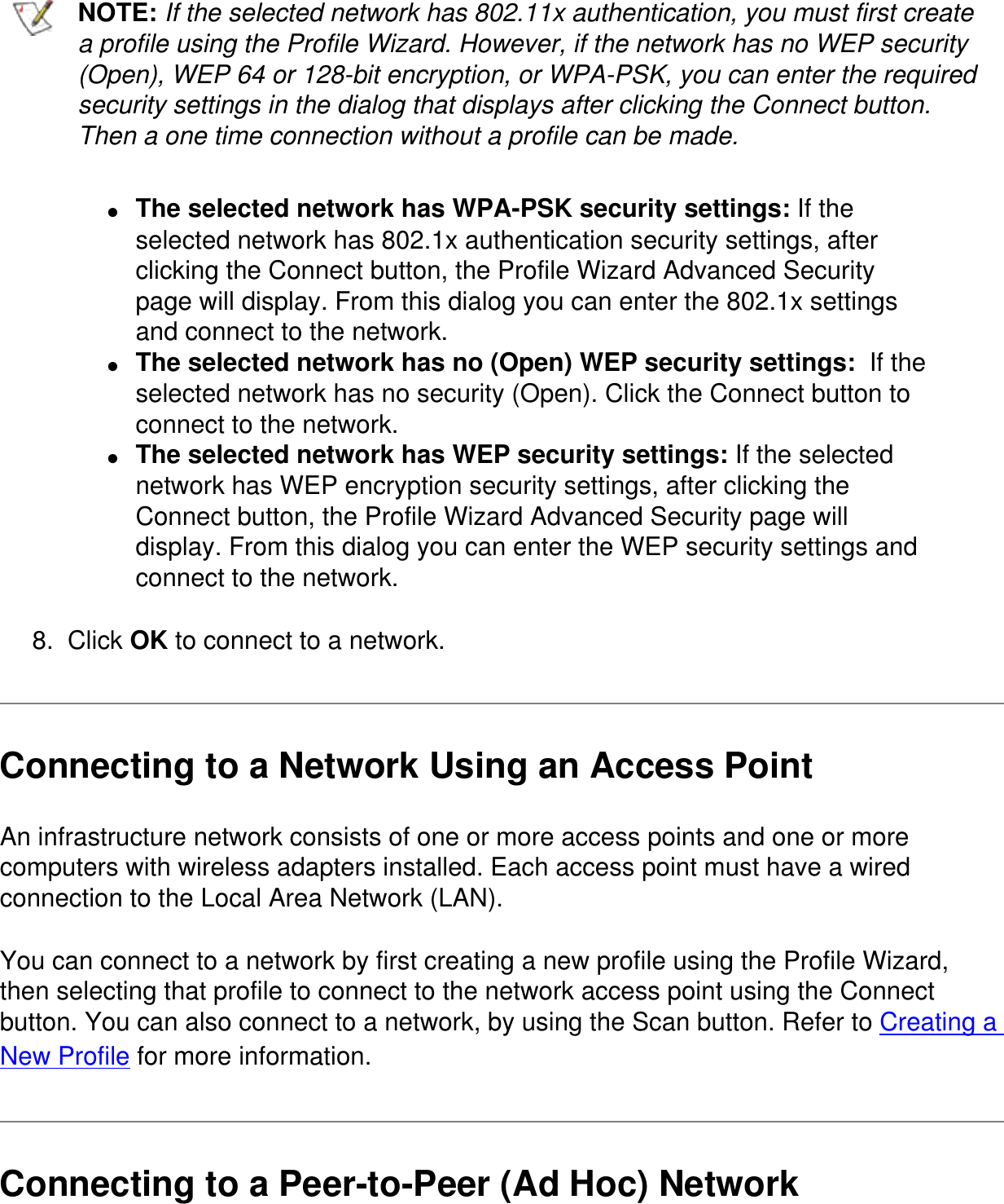 NOTE: If the selected network has 802.11x authentication, you must first create a profile using the Profile Wizard. However, if the network has no WEP security (Open), WEP 64 or 128-bit encryption, or WPA-PSK, you can enter the required security settings in the dialog that displays after clicking the Connect button. Then a one time connection without a profile can be made.●     The selected network has WPA-PSK security settings: If the selected network has 802.1x authentication security settings, after clicking the Connect button, the Profile Wizard Advanced Security page will display. From this dialog you can enter the 802.1x settings and connect to the network.●     The selected network has no (Open) WEP security settings:  If the selected network has no security (Open). Click the Connect button to connect to the network.●     The selected network has WEP security settings: If the selected network has WEP encryption security settings, after clicking the Connect button, the Profile Wizard Advanced Security page will display. From this dialog you can enter the WEP security settings and connect to the network.8.  Click OK to connect to a network.Connecting to a Network Using an Access PointAn infrastructure network consists of one or more access points and one or more computers with wireless adapters installed. Each access point must have a wired connection to the Local Area Network (LAN).You can connect to a network by first creating a new profile using the Profile Wizard, then selecting that profile to connect to the network access point using the Connect button. You can also connect to a network, by using the Scan button. Refer to Creating a New Profile for more information.Connecting to a Peer-to-Peer (Ad Hoc) Network