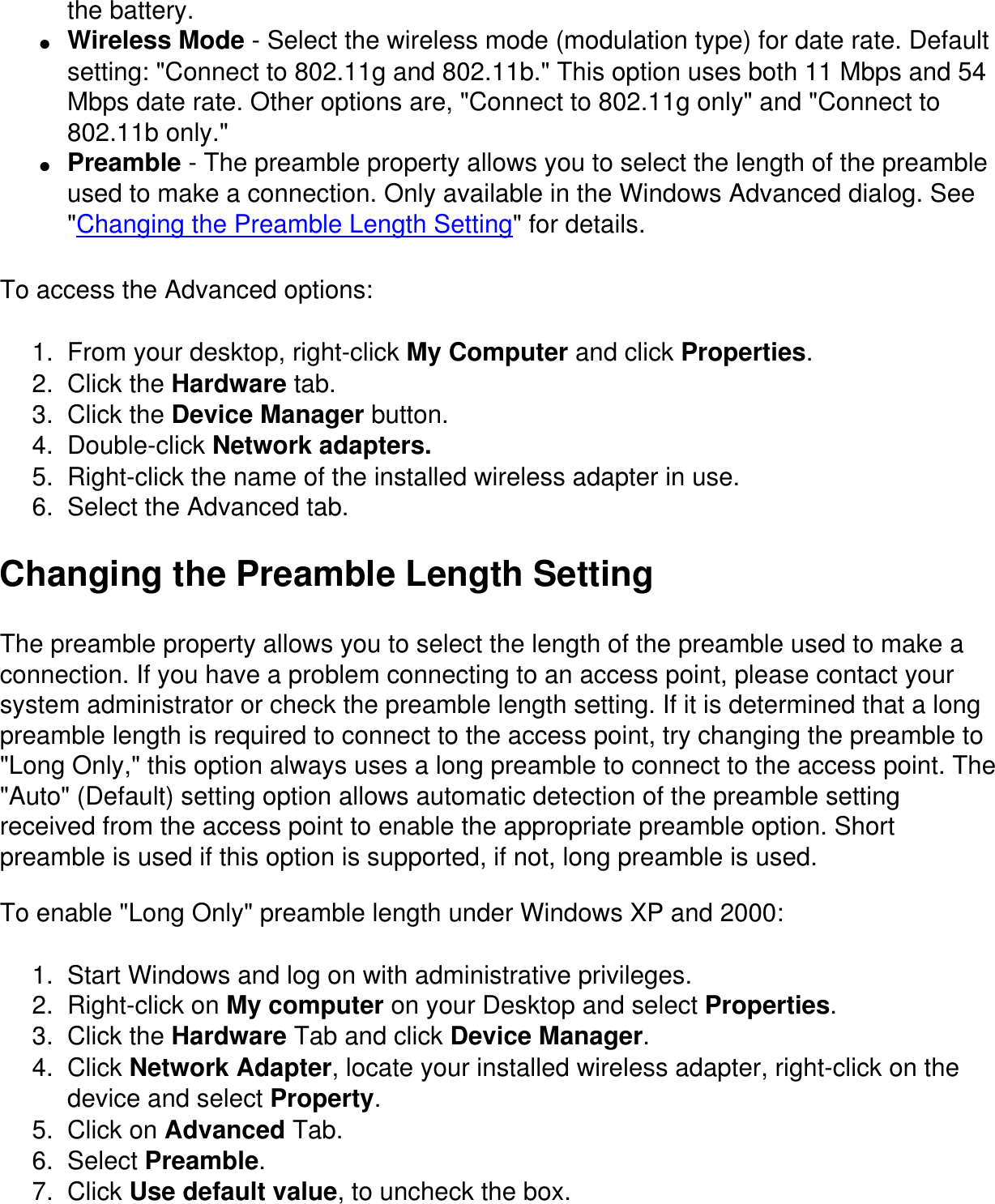 the battery.●     Wireless Mode - Select the wireless mode (modulation type) for date rate. Default setting: &quot;Connect to 802.11g and 802.11b.&quot; This option uses both 11 Mbps and 54 Mbps date rate. Other options are, &quot;Connect to 802.11g only&quot; and &quot;Connect to 802.11b only.&quot;●     Preamble - The preamble property allows you to select the length of the preamble used to make a connection. Only available in the Windows Advanced dialog. See &quot;Changing the Preamble Length Setting&quot; for details.To access the Advanced options:1.  From your desktop, right-click My Computer and click Properties.2.  Click the Hardware tab.3.  Click the Device Manager button.4.  Double-click Network adapters.5.  Right-click the name of the installed wireless adapter in use.6.  Select the Advanced tab.Changing the Preamble Length SettingThe preamble property allows you to select the length of the preamble used to make a connection. If you have a problem connecting to an access point, please contact your system administrator or check the preamble length setting. If it is determined that a long preamble length is required to connect to the access point, try changing the preamble to &quot;Long Only,&quot; this option always uses a long preamble to connect to the access point. The &quot;Auto&quot; (Default) setting option allows automatic detection of the preamble setting received from the access point to enable the appropriate preamble option. Short preamble is used if this option is supported, if not, long preamble is used.To enable &quot;Long Only&quot; preamble length under Windows XP and 2000:1.  Start Windows and log on with administrative privileges.2.  Right-click on My computer on your Desktop and select Properties.3.  Click the Hardware Tab and click Device Manager.4.  Click Network Adapter, locate your installed wireless adapter, right-click on the device and select Property.5.  Click on Advanced Tab.6.  Select Preamble.7.  Click Use default value, to uncheck the box.