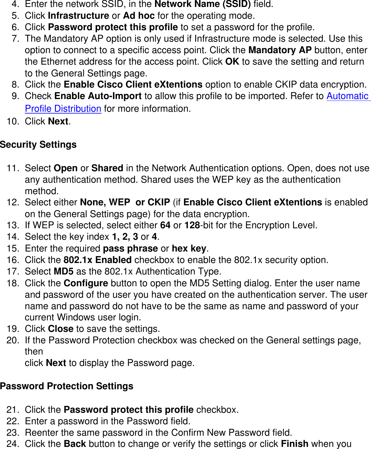 4.  Enter the network SSID, in the Network Name (SSID) field.5.  Click Infrastructure or Ad hoc for the operating mode.6.  Click Password protect this profile to set a password for the profile.7.  The Mandatory AP option is only used if Infrastructure mode is selected. Use this option to connect to a specific access point. Click the Mandatory AP button, enter the Ethernet address for the access point. Click OK to save the setting and return to the General Settings page.8.  Click the Enable Cisco Client eXtentions option to enable CKIP data encryption. 9.  Check Enable Auto-Import to allow this profile to be imported. Refer to Automatic Profile Distribution for more information.10.  Click Next.Security Settings11.  Select Open or Shared in the Network Authentication options. Open, does not use any authentication method. Shared uses the WEP key as the authentication method.12.  Select either None, WEP  or CKIP (if Enable Cisco Client eXtentions is enabled on the General Settings page) for the data encryption. 13.  If WEP is selected, select either 64 or 128-bit for the Encryption Level.14.  Select the key index 1, 2, 3 or 4.15.  Enter the required pass phrase or hex key.16.  Click the 802.1x Enabled checkbox to enable the 802.1x security option.17.  Select MD5 as the 802.1x Authentication Type.18.  Click the Configure button to open the MD5 Setting dialog. Enter the user name and password of the user you have created on the authentication server. The user name and password do not have to be the same as name and password of your current Windows user login. 19.  Click Close to save the settings. 20.  If the Password Protection checkbox was checked on the General settings page, thenclick Next to display the Password page. Password Protection Settings21.  Click the Password protect this profile checkbox.22.  Enter a password in the Password field.23.  Reenter the same password in the Confirm New Password field.24.  Click the Back button to change or verify the settings or click Finish when you 