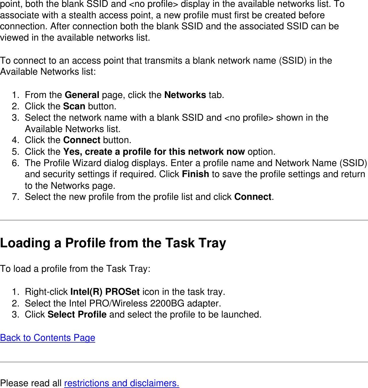 point, both the blank SSID and &lt;no profile&gt; display in the available networks list. To associate with a stealth access point, a new profile must first be created before connection. After connection both the blank SSID and the associated SSID can be viewed in the available networks list.To connect to an access point that transmits a blank network name (SSID) in the Available Networks list:1.  From the General page, click the Networks tab.2.  Click the Scan button.3.  Select the network name with a blank SSID and &lt;no profile&gt; shown in the Available Networks list.4.  Click the Connect button.5.  Click the Yes, create a profile for this network now option.6.  The Profile Wizard dialog displays. Enter a profile name and Network Name (SSID) and security settings if required. Click Finish to save the profile settings and return to the Networks page.7.  Select the new profile from the profile list and click Connect.Loading a Profile from the Task TrayTo load a profile from the Task Tray:1.  Right-click Intel(R) PROSet icon in the task tray.2.  Select the Intel PRO/Wireless 2200BG adapter.3.  Click Select Profile and select the profile to be launched.Back to Contents PagePlease read all restrictions and disclaimers.