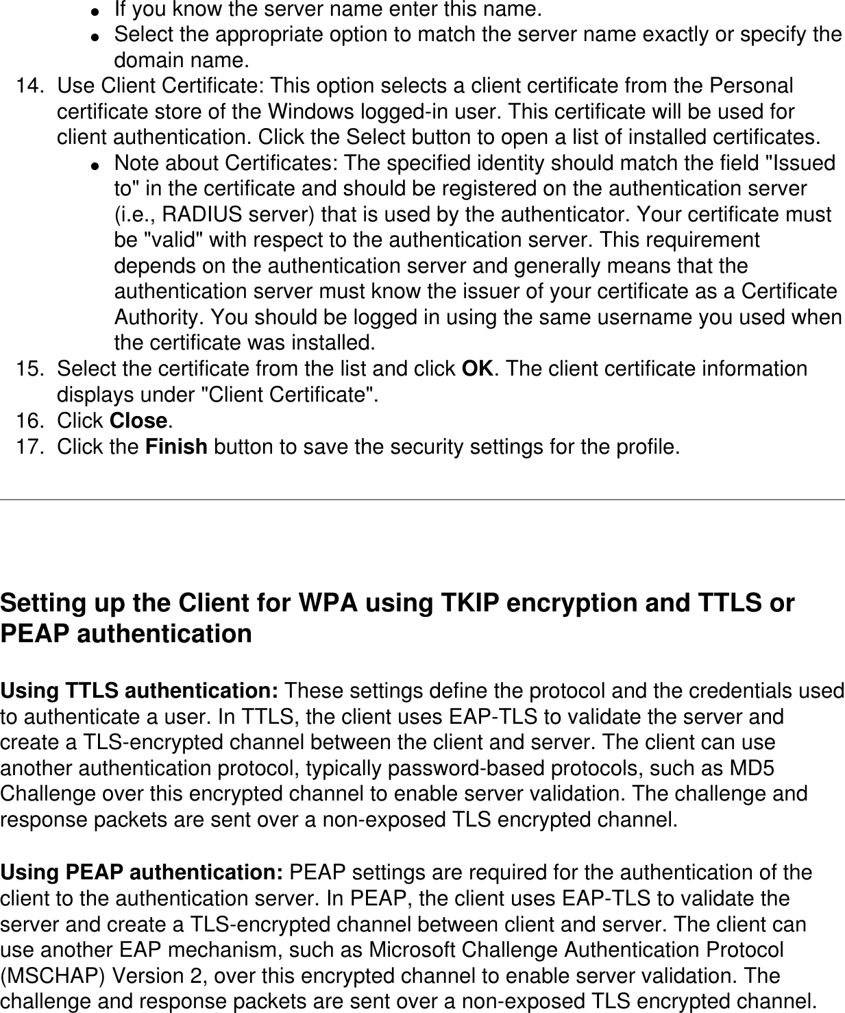 ●     If you know the server name enter this name. ●     Select the appropriate option to match the server name exactly or specify the domain name. 14.  Use Client Certificate: This option selects a client certificate from the Personal certificate store of the Windows logged-in user. This certificate will be used for client authentication. Click the Select button to open a list of installed certificates. ●     Note about Certificates: The specified identity should match the field &quot;Issued to&quot; in the certificate and should be registered on the authentication server (i.e., RADIUS server) that is used by the authenticator. Your certificate must be &quot;valid&quot; with respect to the authentication server. This requirement depends on the authentication server and generally means that the authentication server must know the issuer of your certificate as a Certificate Authority. You should be logged in using the same username you used when the certificate was installed. 15.  Select the certificate from the list and click OK. The client certificate information displays under &quot;Client Certificate&quot;. 16.  Click Close. 17.  Click the Finish button to save the security settings for the profile.   Setting up the Client for WPA using TKIP encryption and TTLS or PEAP authenticationUsing TTLS authentication: These settings define the protocol and the credentials used to authenticate a user. In TTLS, the client uses EAP-TLS to validate the server and create a TLS-encrypted channel between the client and server. The client can use another authentication protocol, typically password-based protocols, such as MD5 Challenge over this encrypted channel to enable server validation. The challenge and response packets are sent over a non-exposed TLS encrypted channel.Using PEAP authentication: PEAP settings are required for the authentication of the client to the authentication server. In PEAP, the client uses EAP-TLS to validate the server and create a TLS-encrypted channel between client and server. The client can use another EAP mechanism, such as Microsoft Challenge Authentication Protocol (MSCHAP) Version 2, over this encrypted channel to enable server validation. The challenge and response packets are sent over a non-exposed TLS encrypted channel. 