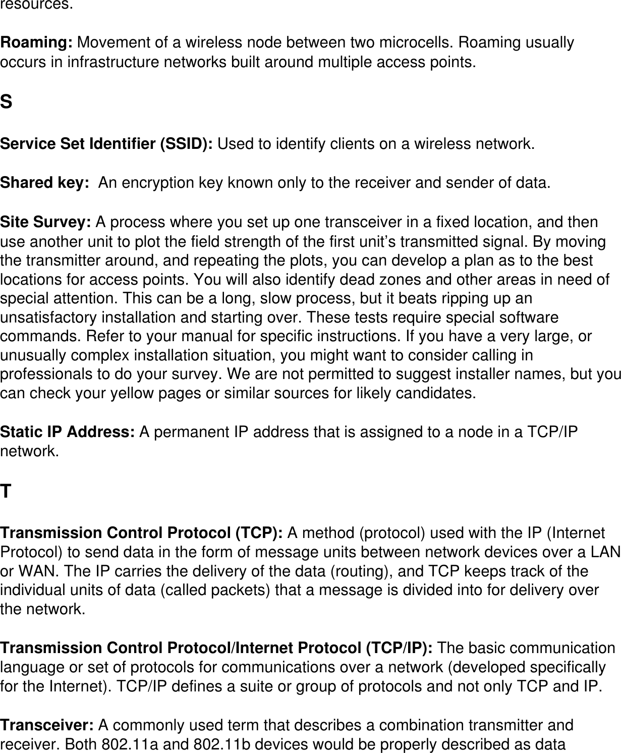 resources. Roaming: Movement of a wireless node between two microcells. Roaming usually occurs in infrastructure networks built around multiple access points.S Service Set Identifier (SSID): Used to identify clients on a wireless network.Shared key:  An encryption key known only to the receiver and sender of data. Site Survey: A process where you set up one transceiver in a fixed location, and then use another unit to plot the field strength of the first unit’s transmitted signal. By moving the transmitter around, and repeating the plots, you can develop a plan as to the best locations for access points. You will also identify dead zones and other areas in need of special attention. This can be a long, slow process, but it beats ripping up an unsatisfactory installation and starting over. These tests require special software commands. Refer to your manual for specific instructions. If you have a very large, or unusually complex installation situation, you might want to consider calling in professionals to do your survey. We are not permitted to suggest installer names, but you can check your yellow pages or similar sources for likely candidates.Static IP Address: A permanent IP address that is assigned to a node in a TCP/IP network.TTransmission Control Protocol (TCP): A method (protocol) used with the IP (Internet Protocol) to send data in the form of message units between network devices over a LAN or WAN. The IP carries the delivery of the data (routing), and TCP keeps track of the individual units of data (called packets) that a message is divided into for delivery over the network.Transmission Control Protocol/Internet Protocol (TCP/IP): The basic communication language or set of protocols for communications over a network (developed specifically for the Internet). TCP/IP defines a suite or group of protocols and not only TCP and IP.Transceiver: A commonly used term that describes a combination transmitter and receiver. Both 802.11a and 802.11b devices would be properly described as data 