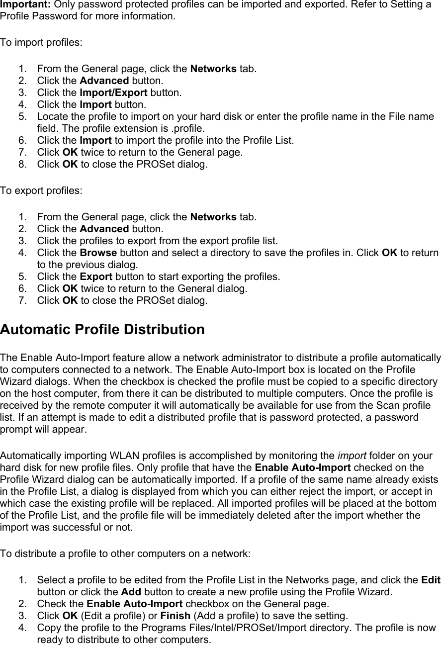 Important: Only password protected profiles can be imported and exported. Refer to Setting a Profile Password for more information.  To import profiles:  1.  From the General page, click the Networks tab. 2. Click the Advanced button. 3. Click the Import/Export button. 4. Click the Import button. 5.  Locate the profile to import on your hard disk or enter the profile name in the File name field. The profile extension is .profile. 6. Click the Import to import the profile into the Profile List. 7. Click OK twice to return to the General page. 8. Click OK to close the PROSet dialog. To export profiles:  1.  From the General page, click the Networks tab. 2. Click the Advanced button. 3.  Click the profiles to export from the export profile list. 4. Click the Browse button and select a directory to save the profiles in. Click OK to return to the previous dialog. 5. Click the Export button to start exporting the profiles. 6. Click OK twice to return to the General dialog. 7. Click OK to close the PROSet dialog. Automatic Profile Distribution The Enable Auto-Import feature allow a network administrator to distribute a profile automatically to computers connected to a network. The Enable Auto-Import box is located on the Profile Wizard dialogs. When the checkbox is checked the profile must be copied to a specific directory on the host computer, from there it can be distributed to multiple computers. Once the profile is received by the remote computer it will automatically be available for use from the Scan profile list. If an attempt is made to edit a distributed profile that is password protected, a password prompt will appear.  Automatically importing WLAN profiles is accomplished by monitoring the import folder on your hard disk for new profile files. Only profile that have the Enable Auto-Import checked on the Profile Wizard dialog can be automatically imported. If a profile of the same name already exists in the Profile List, a dialog is displayed from which you can either reject the import, or accept in which case the existing profile will be replaced. All imported profiles will be placed at the bottom of the Profile List, and the profile file will be immediately deleted after the import whether the import was successful or not.  To distribute a profile to other computers on a network:  1.  Select a profile to be edited from the Profile List in the Networks page, and click the Edit button or click the Add button to create a new profile using the Profile Wizard. 2. Check the Enable Auto-Import checkbox on the General page. 3. Click OK (Edit a profile) or Finish (Add a profile) to save the setting. 4.  Copy the profile to the Programs Files/Intel/PROSet/Import directory. The profile is now ready to distribute to other computers. 