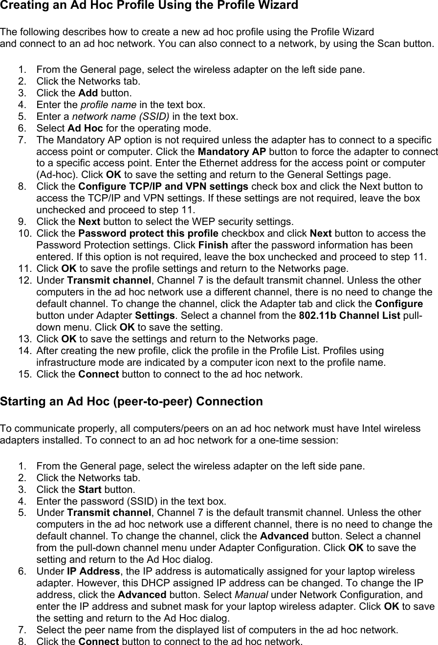 Creating an Ad Hoc Profile Using the Profile Wizard The following describes how to create a new ad hoc profile using the Profile Wizard and connect to an ad hoc network. You can also connect to a network, by using the Scan button.  1.  From the General page, select the wireless adapter on the left side pane. 2.  Click the Networks tab. 3. Click the Add button. 4. Enter the profile name in the text box. 5. Enter a network name (SSID) in the text box. 6. Select Ad Hoc for the operating mode. 7.  The Mandatory AP option is not required unless the adapter has to connect to a specific access point or computer. Click the Mandatory AP button to force the adapter to connect to a specific access point. Enter the Ethernet address for the access point or computer (Ad-hoc). Click OK to save the setting and return to the General Settings page. 8. Click the Configure TCP/IP and VPN settings check box and click the Next button to access the TCP/IP and VPN settings. If these settings are not required, leave the box unchecked and proceed to step 11. 9. Click the Next button to select the WEP security settings. 10. Click the Password protect this profile checkbox and click Next button to access the Password Protection settings. Click Finish after the password information has been entered. If this option is not required, leave the box unchecked and proceed to step 11. 11. Click OK to save the profile settings and return to the Networks page. 12. Under Transmit channel, Channel 7 is the default transmit channel. Unless the other computers in the ad hoc network use a different channel, there is no need to change the default channel. To change the channel, click the Adapter tab and click the Configure button under Adapter Settings. Select a channel from the 802.11b Channel List pull-down menu. Click OK to save the setting. 13. Click OK to save the settings and return to the Networks page. 14.  After creating the new profile, click the profile in the Profile List. Profiles using infrastructure mode are indicated by a computer icon next to the profile name. 15. Click the Connect button to connect to the ad hoc network. Starting an Ad Hoc (peer-to-peer) Connection To communicate properly, all computers/peers on an ad hoc network must have Intel wireless adapters installed. To connect to an ad hoc network for a one-time session:  1.  From the General page, select the wireless adapter on the left side pane. 2.  Click the Networks tab. 3. Click the Start button. 4.  Enter the password (SSID) in the text box. 5. Under Transmit channel, Channel 7 is the default transmit channel. Unless the other computers in the ad hoc network use a different channel, there is no need to change the default channel. To change the channel, click the Advanced button. Select a channel from the pull-down channel menu under Adapter Configuration. Click OK to save the setting and return to the Ad Hoc dialog. 6. Under IP Address, the IP address is automatically assigned for your laptop wireless adapter. However, this DHCP assigned IP address can be changed. To change the IP address, click the Advanced button. Select Manual under Network Configuration, and enter the IP address and subnet mask for your laptop wireless adapter. Click OK to save the setting and return to the Ad Hoc dialog. 7.  Select the peer name from the displayed list of computers in the ad hoc network.  8. Click the Connect button to connect to the ad hoc network. 